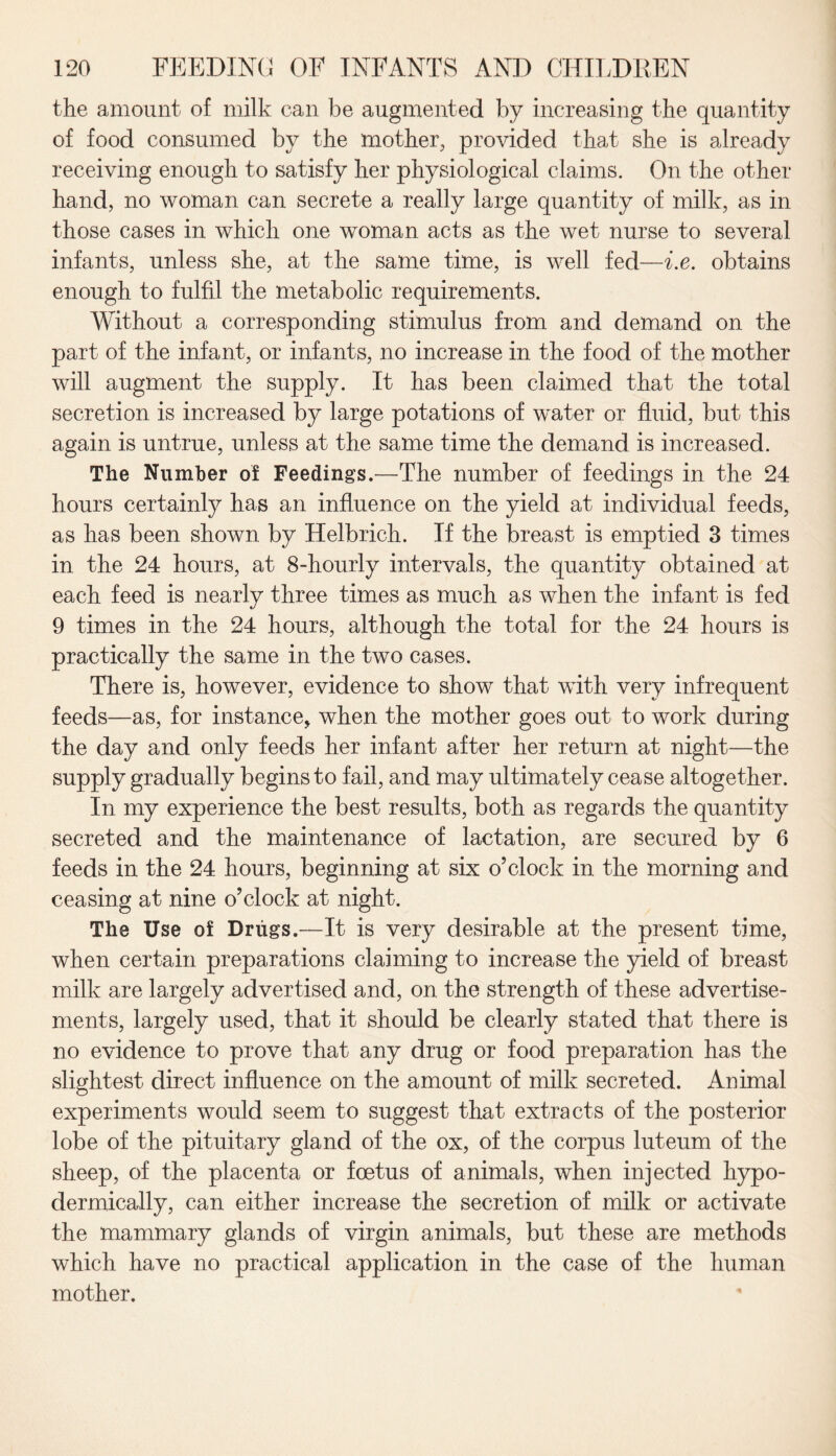 the amount of milk can be augmented by increasing the quantity of food consumed by the mother, provided that she is already receiving enough to satisfy her physiological claims. On the other hand, no woman can secrete a really large quantity of milk, as in those cases in which one woman acts as the wet nurse to several infants, unless she, at the same time, is well fed—i.e. obtains enough to fulfil the metabolic requirements. Without a corresponding stimulus from and demand on the part of the infant, or infants, no increase in the food of the mother will augment the supply. It has been claimed that the total secretion is increased by large potations of water or fluid, but this again is untrue, unless at the same time the demand is increased. The Number of Feedings.—The number of feedings in the 24 hours certainly has an influence on the yield at individual feeds, as has been shown by Helbrich. If the breast is emptied 3 times in the 24 hours, at 8-hourly intervals, the quantity obtained at each feed is nearly three times as much as when the infant is fed 9 times in the 24 hours, although the total for the 24 hours is practically the same in the two cases. There is, however, evidence to show that with very infrequent feeds—as, for instance, when the mother goes out to work during the day and only feeds her infant after her return at night—the supply gradually begins to fail, and may ultimately cease altogether. In my experience the best results, both as regards the quantity secreted and the maintenance of lactation, are secured by 6 feeds in the 24 hours, beginning at six o’clock in the morning and ceasing at nine o’clock at night. The Use of Drugs.—It is very desirable at the present time, when certain preparations claiming to increase the yield of breast milk are largely advertised and, on the strength of these advertise¬ ments, largely used, that it should be clearly stated that there is no evidence to prove that any drug or food preparation has the slightest direct influence on the amount of milk secreted. Animal experiments would seem to suggest that extracts of the posterior lobe of the pituitary gland of the ox, of the corpus luteum of the sheep, of the placenta or foetus of animals, when injected hypo¬ dermically, can either increase the secretion of milk or activate the mammary glands of virgin animals, but these are methods which have no practical application in the case of the human mother.