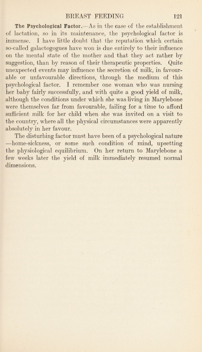 The Psychological Factor.—As in the ease of the establishment of lactation, so in its maintenance, the psychological factor is immense. I have little doubt that the reputation which certain so-called galactogogues have won is due entirely to their influence on the mental state of the mother and that they act rather by suggestion, than by reason of their therapeutic properties. Quite unexpected events may influence the secretion of milk, in favour¬ able or unfavourable directions, through the medium of this psychological factor. I remember one woman who was nursing her baby fairly successfully, and with quite a good yield of milk, although the conditions under which she was living in Marylebone were themselves far from favourable, failing for a time to afford sufficient milk for her child when she was invited on a visit to the country, where all the physical circumstances were apparently absolutely in her favour. The disturbing factor must have been of a psychological nature —home-sickness, or some such condition of mind, upsetting the physiological equilibrium. On her return to Marylebone a few weeks later the yield of milk immediately resumed normal dimensions.