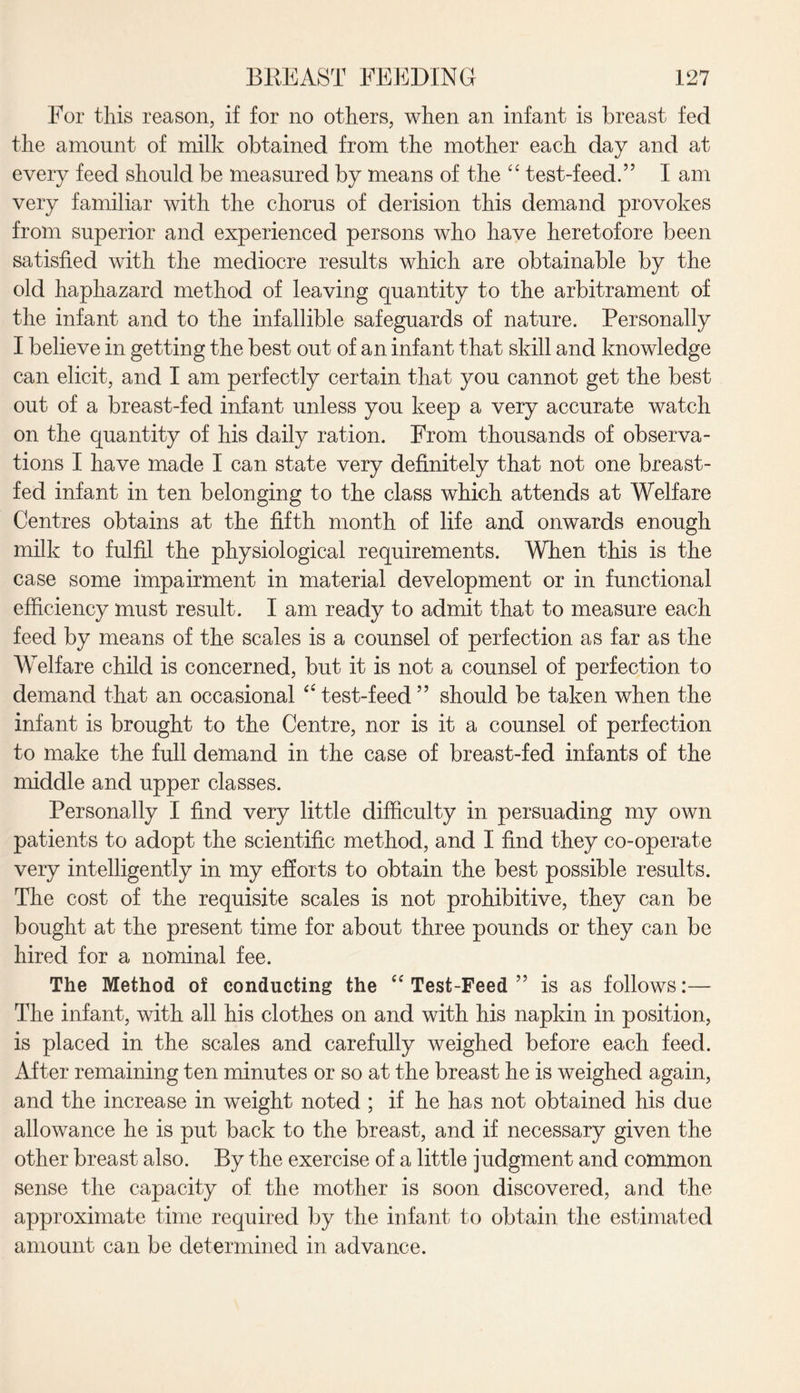 For this reason, if for no others, when an infant is breast fed the amount of milk obtained from the mother each day and at every feed should be measured by means of the “ test-feed.” I am very familiar with the chorus of derision this demand provokes from superior and experienced persons who have heretofore been satisfied with the mediocre results which are obtainable by the old haphazard method of leaving quantity to the arbitrament of the infant and to the infallible safeguards of nature. Personally I believe in getting the best out of an infant that skill and knowledge can elicit, and I am perfectly certain that you cannot get the best out of a breast-fed infant unless you keep a very accurate watch on the quantity of his daily ration. From thousands of observa¬ tions I have made I can state very definitely that not one breast¬ fed infant in ten belonging to the class which attends at Welfare Centres obtains at the fifth month of life and onwards enough milk to fulfil the physiological requirements. When this is the case some impairment in material development or in functional efficiency must result. I am ready to admit that to measure each feed by means of the scales is a counsel of perfection as far as the Welfare child is concerned, but it is not a counsel of perfection to demand that an occasional “ test-feed ” should be taken when the infant is brought to the Centre, nor is it a counsel of perfection to make the full demand in the case of breast-fed infants of the middle and upper classes. Personally I find very little difficulty in persuading my own patients to adopt the scientific method, and I find they co-operate very intelligently in my efforts to obtain the best possible results. The cost of the requisite scales is not prohibitive, they can be bought at the present time for about three pounds or they can be hired for a nominal fee. The Method of conducting the “ Test-Feed ” is as follows:— The infant, with all his clothes on and with his napkin in position, is placed in the scales and carefully weighed before each feed. After remaining ten minutes or so at the breast he is weighed again, and the increase in weight noted ; if he has not obtained his due allowance he is put back to the breast, and if necessary given the other breast also. By the exercise of a little judgment and common sense the capacity of the mother is soon discovered, and the approximate time required by the infant to obtain the estimated amount can be determined in advance.