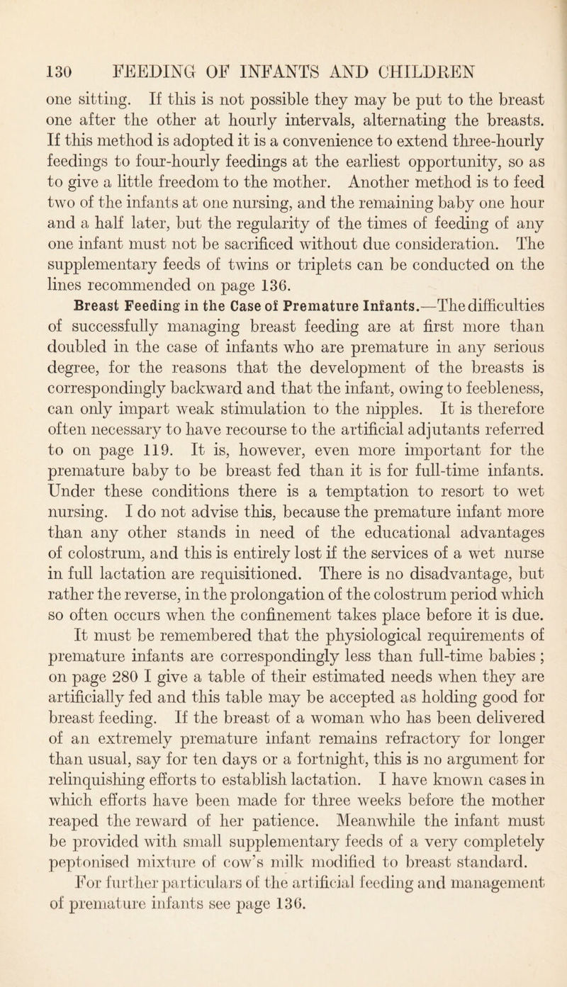 one sitting. If this is not possible they may be put to the breast one after the other at hourly intervals, alternating the breasts. If this method is adopted it is a convenience to extend three-hourly feedings to four-hourly feedings at the earliest opportunity, so as to give a little freedom to the mother. Another method is to feed two of the infants at one nursing, and the remaining baby one hour and a half later, but the regularity of the times of feeding of any one infant must not be sacrificed without due consideration. The supplementary feeds of twins or triplets can be conducted on the lines recommended on page 136. Breast Feeding in the Case of Premature Infants.—The difficulties of successfully managing breast feeding are at first more than doubled in the case of infants who are premature in any serious degree, for the reasons that the development of the breasts is correspondingly backward and that the infant, owing to feebleness, can only impart weak stimulation to the nipples. It is therefore often necessary to have recourse to the artificial adjutants referred to on page 119. It is, however, even more important for the premature baby to be breast fed than it is for full-time infants. Under these conditions there is a temptation to resort to wet nursing. I do not advise this, because the premature infant more than any other stands in need of the educational advantages of colostrum, and this is entirely lost if the services of a wet nurse in full lactation are requisitioned. There is no disadvantage, but rather the reverse, in the prolongation of the colostrum period which so often occurs when the confinement takes place before it is due. It must be remembered that the physiological requirements of premature infants are correspondingly less than full-time babies ; on page 280 I give a table of their estimated needs when they are artificially fed and this table may be accepted as holding good for breast feeding. If the breast of a woman who has been delivered of an extremely premature infant remains refractory for longer than usual, say for ten days or a fortnight, this is no argument for relinquishing efforts to establish lactation. I have known cases in which efforts have been made for three weeks before the mother reaped the reward of her patience. Meanwhile the infant must be provided with small supplementary feeds of a very completely peptonised mixture of cow's milk modified to breast standard. For further particulars of the artificial feeding and management of premature infants see page 136.