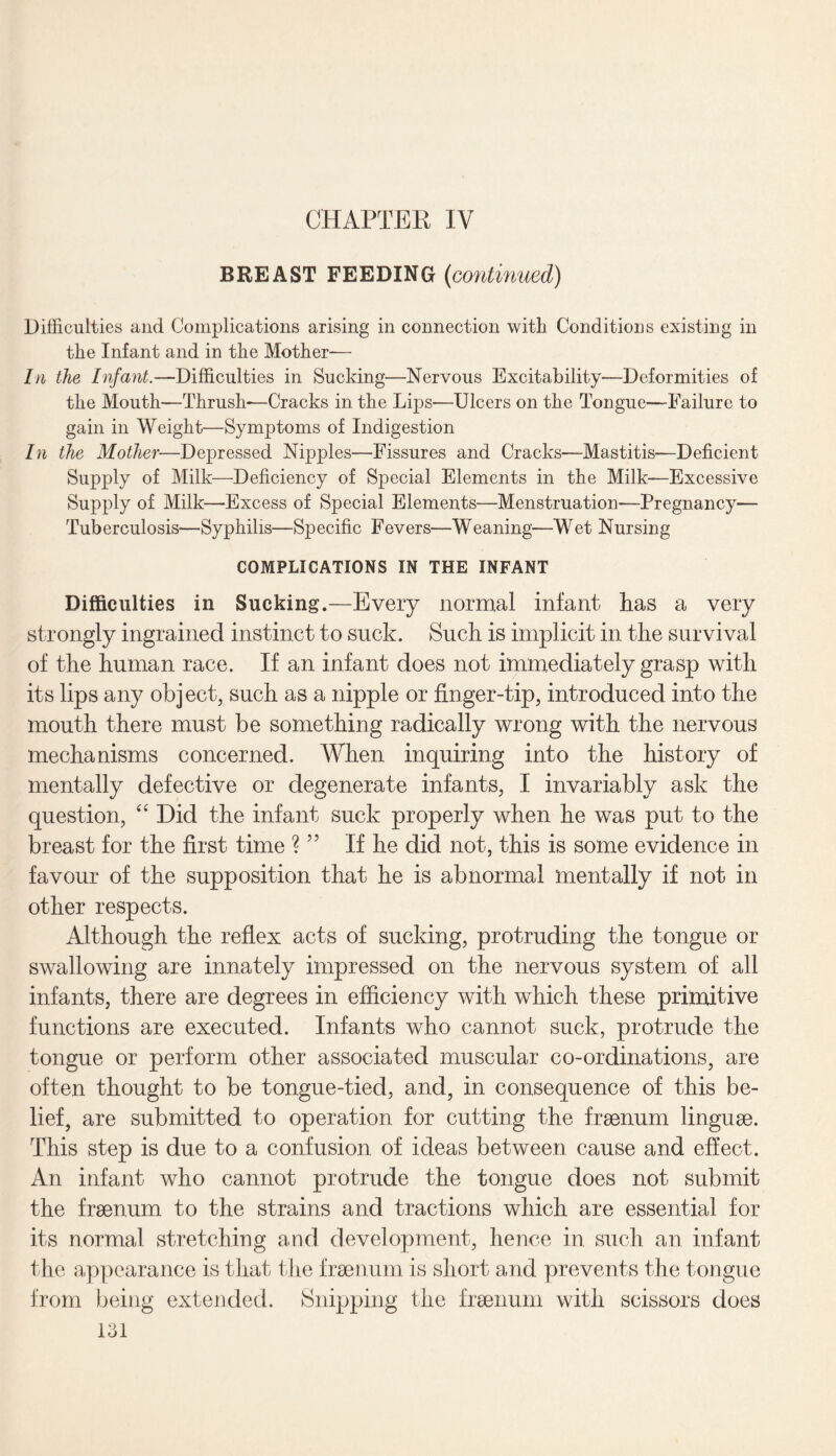 CHAPTER IV BREAST FEEDING {continued) Difficulties and Complications arising in connection with Conditions existing in the Infant and in the Mother-— In the Infant.—Difficulties in Sucking—Nervous Excitability—Deformities of the Mouth—Thrush-—Cracks in the Lips—Ulcers on the Tongue—Failure to gain in Weight—Symptoms of Indigestion In the Mother—Depressed Nipples—Fissures and Cracks—Mastitis—Deficient Supply of Milk—Deficiency of Special Elements in the Milk—Excessive Supply of Milk—Excess of Special Elements—Menstruation—Pregnancy— Tuberculosis—Syphilis—Specific Fevers—Weaning—Wet Nursing COMPLICATIONS IN THE INFANT Difficulties in Sucking.—Every normal infant has a very strongly ingrained instinct to suck. Such is implicit in the survival of the human race. If an infant does not immediately grasp with its lips any object, such as a nipple or finger-tip, introduced into the mouth there must be something radically wrong with the nervous mechanisms concerned. When inquiring into the history of mentally defective or degenerate infants, I invariably ask the question, “ Did the infant suck properly when he was put to the breast for the first time ? ” If he did not, this is some evidence in favour of the supposition that he is abnormal mentally if not in other respects. Although the reflex acts of sucking, protruding the tongue or swallowing are innately impressed on the nervous system of all infants, there are degrees in efficiency with which these primitive functions are executed. Infants who cannot suck, protrude the tongue or perform other associated muscular co-ordinations, are often thought to be tongue-tied, and, in consequence of this be¬ lief, are submitted to operation for cutting the fraenum linguae. This step is due to a confusion of ideas between cause and effect. An infant who cannot protrude the tongue does not submit the fraenum to the strains and tractions which are essential for its normal stretching and development, hence in such an infant the appearance is that the fraenum is short and prevents the tongue from being extended. Snipping the fraenum with scissors does