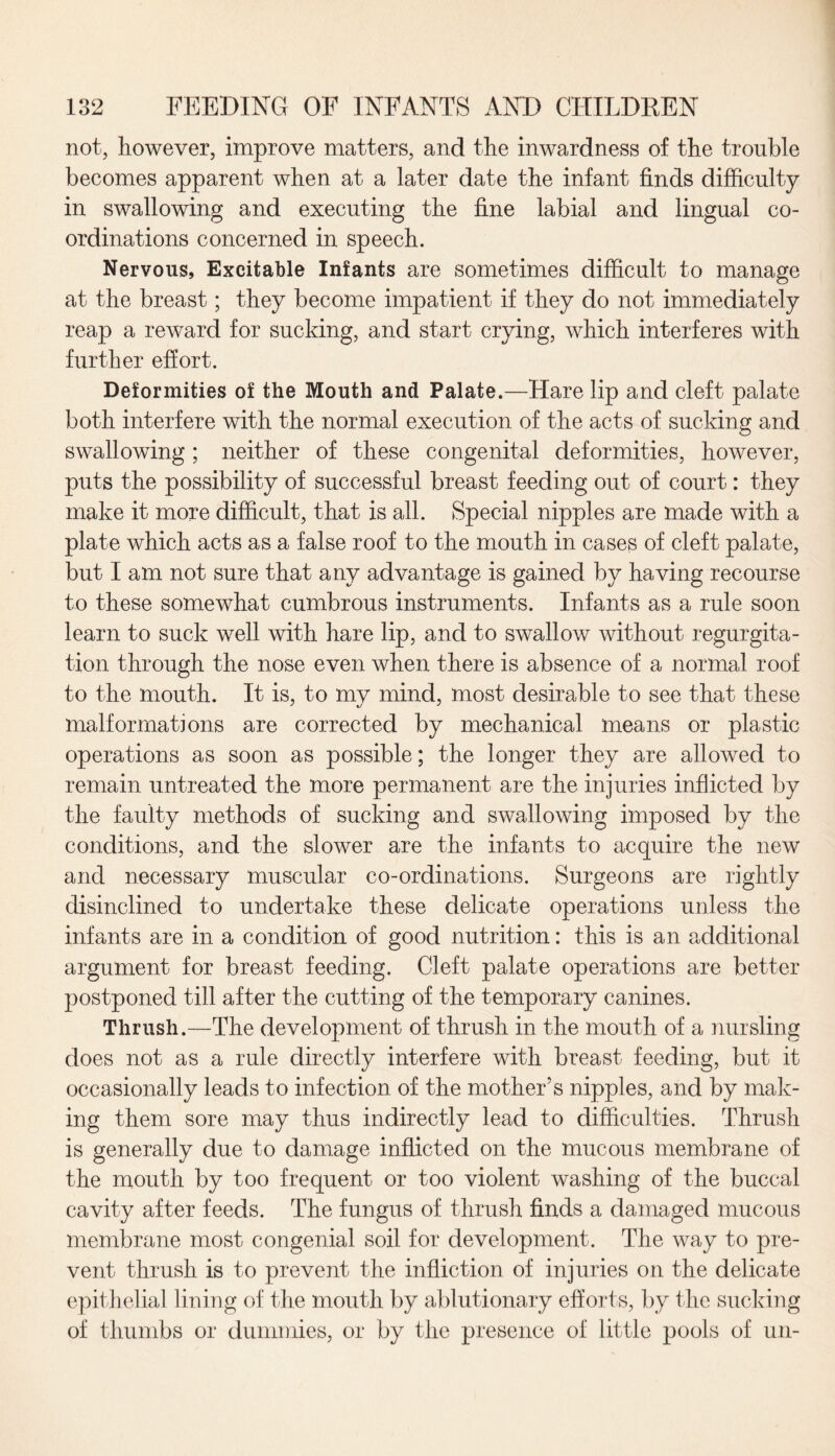 not, however, improve matters, and the inwardness of the trouble becomes apparent when at a later date the infant finds difficulty in swallowing and executing the fine labial and lingual co¬ ordinations concerned in speech. Nervous, Excitable Infants are sometimes difficult to manage at the breast; they become impatient if they do not immediately reap a reward for sucking, and start crying, which interferes with further effort. Deformities of the Mouth and Palate.—Hare lip and cleft palate both interfere with the normal execution of the acts of sucking and swallowing ; neither of these congenital deformities, however, puts the possibility of successful breast feeding out of court: they make it more difficult, that is all. Special nipples are made with a plate which acts as a false roof to the mouth in cases of cleft palate, but I am not sure that any advantage is gained by having recourse to these somewhat cumbrous instruments. Infants as a rule soon learn to suck well with hare lip, and to swallow without regurgita¬ tion through the nose even when there is absence of a normal roof to the mouth. It is, to my mind, most desirable to see that these malformations are corrected by mechanical means or plastic operations as soon as possible; the longer they are allowed to remain untreated the more permanent are the injuries inflicted by the faulty methods of sucking and swallowing imposed by the conditions, and the slower are the infants to acquire the new and necessary muscular co-ordinations. Surgeons are rightly disinclined to undertake these delicate operations unless the infants are in a condition of good nutrition: this is an additional argument for breast feeding. Cleft palate operations are better postponed till after the cutting of the temporary canines. Thrush.—The development of thrush in the mouth of a nursling does not as a rule directly interfere with breast feeding, but it occasionally leads to infection of the mother’s nipples, and by mak¬ ing them sore may thus indirectly lead to difficulties. Thrush is generally due to damage inflicted on the mucous membrane of the mouth by too frequent or too violent washing of the buccal cavity after feeds. The fungus of thrush finds a damaged mucous membrane most congenial soil for development. The way to pre¬ vent thrush is to prevent the infliction of injuries on the delicate epithelial lining of the mouth by ablutionary efforts, by the sucking of thumbs or dummies, or by the presence of little pools of un-