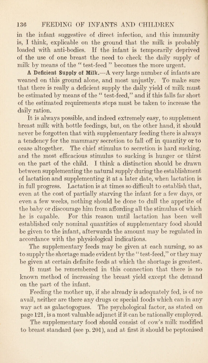 in the infant suggestive of direct infection, and this immunity is, I think, explicable on the ground that the milk is probably loaded with anti-bodies. If the infant is temporarily deprived of the use of one breast the need to check the daily supply of milk by means of the “ test-feed ” becomes the more urgent. A Deficient Supply of Milk.—A very large number of infants are weaned on this ground alone, and most unjustly. To make sure that there is really a deficient supply the daily yield of milk must be estimated by means of the “ test-feed,” and if this falls far short of the estimated requirements steps must be taken to increase the dailv ration. »/ It is always possible, and indeed extremely easy, to supplement breast milk with bottle feedings, but, on the other hand, it should never be forgotten that with supplementary feeding there is always a tendency for the mammary secretion to fall off in quantity or to cease altogether. The chief stimulus to secretion is hard sucking, and the most efficacious stimulus to sucking is hunger or thirst on the part of the child. I think a distinction should be drawn between supplementing the natural supply during the establishment of lactation and supplementing it at a later date, when lactation is in full progress. Lactation is at times so difficult to establish that, even at the cost of partially starving the infant for a few days, or even a few weeks, nothing should be done to dull the appetite of the baby or discourage him from affording all the stimulus of which he is capable. For this reason until lactation has been well established only nominal quantities of supplementary food should be given to the infant, afterwards the amount may be regulated in accordance with the physiological indications. The supplementary feeds may be given at each nursing, so as to supply the shortage made evident by the “test-feed,” or they may be given at certain definite feeds at which the shortage is greatest. It must be remembered in this connection that there is no known method of increasing the breast yield except the demand on the part of the infant. Feeding the mother up, if she already is adequately fed, is of no avail, neither are there any drugs or special foods which can in any way act as galactogogues. The psychological factor, as stated on page 121, is a most valuable adjunct if it can be rationally employed. The supplementary food should consist of cow’s milk modified to breast standard (see p. 201), and at first it should be peptonised