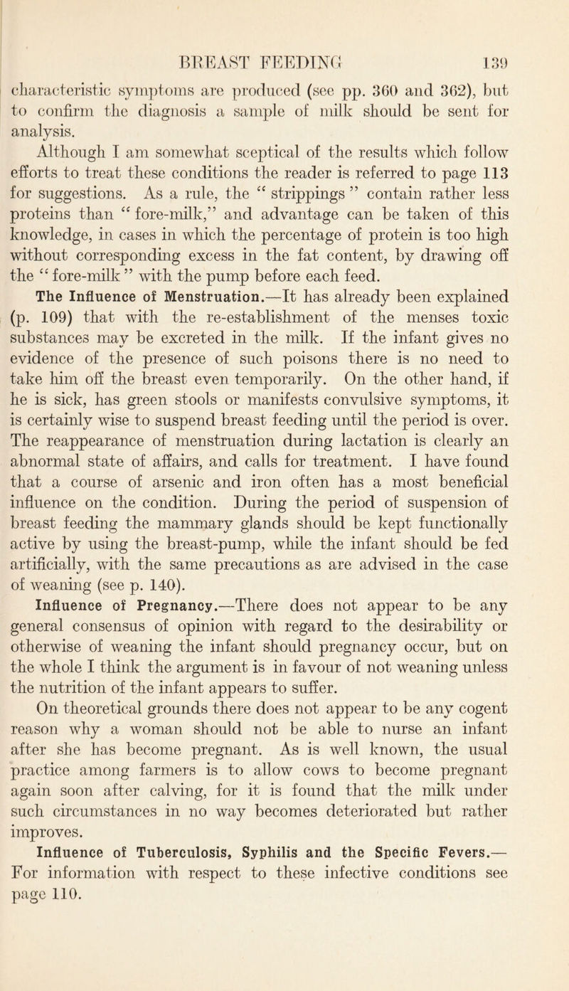 characteristic symptoms are produced (see pp. 360 and 362), but to confirm the diagnosis a sample of milk should be sent for analysis. Although I am somewhat sceptical of the results which follow efforts to treat these conditions the reader is referred to page 113 for suggestions. As a rule, the “ strippings ” contain rather less proteins than “ fore-milk,” and advantage can be taken of this knowledge, in cases in which the percentage of protein is too high without corresponding excess in the fat content, by drawing off the “ fore-milk ” with the pump before each feed. The Influence of Menstruation.—It has already been explained (p. 109) that with the re-establishment of the menses toxic substances may be excreted in the milk. If the infant gives no evidence of the presence of such poisons there is no need to take him off the breast even temporarily. On the other hand, if he is sick, has green stools or manifests convulsive symptoms, it is certainly wise to suspend breast feeding until the period is over. The reappearance of menstruation during lactation is clearly an abnormal state of affairs, and calls for treatment. I have found that a course of arsenic and iron often has a most beneficial influence on the condition. During the period of suspension of breast feeding the mammary glands should be kept functionally active by using the breast-pump, while the infant should be fed artificially, with the same precautions as are advised in the case of weaning (see p. 140). Influence of Pregnancy.—There does not appear to be any general consensus of opinion with regard to the desirability or otherwise of weaning the infant should pregnancy occur, but on the whole I think the argument is in favour of not weaning unless the nutrition of the infant appears to suffer. On theoretical grounds there does not appear to be any cogent reason why a woman should not be able to nurse an infant after she has become pregnant. As is well known, the usual practice among farmers is to allow cows to become pregnant again soon after calving, for it is found that the milk under such circumstances in no way becomes deteriorated but rather improves. Influence of Tuberculosis, Syphilis and the Specific Fevers.— For information with respect to these infective conditions see page 110.