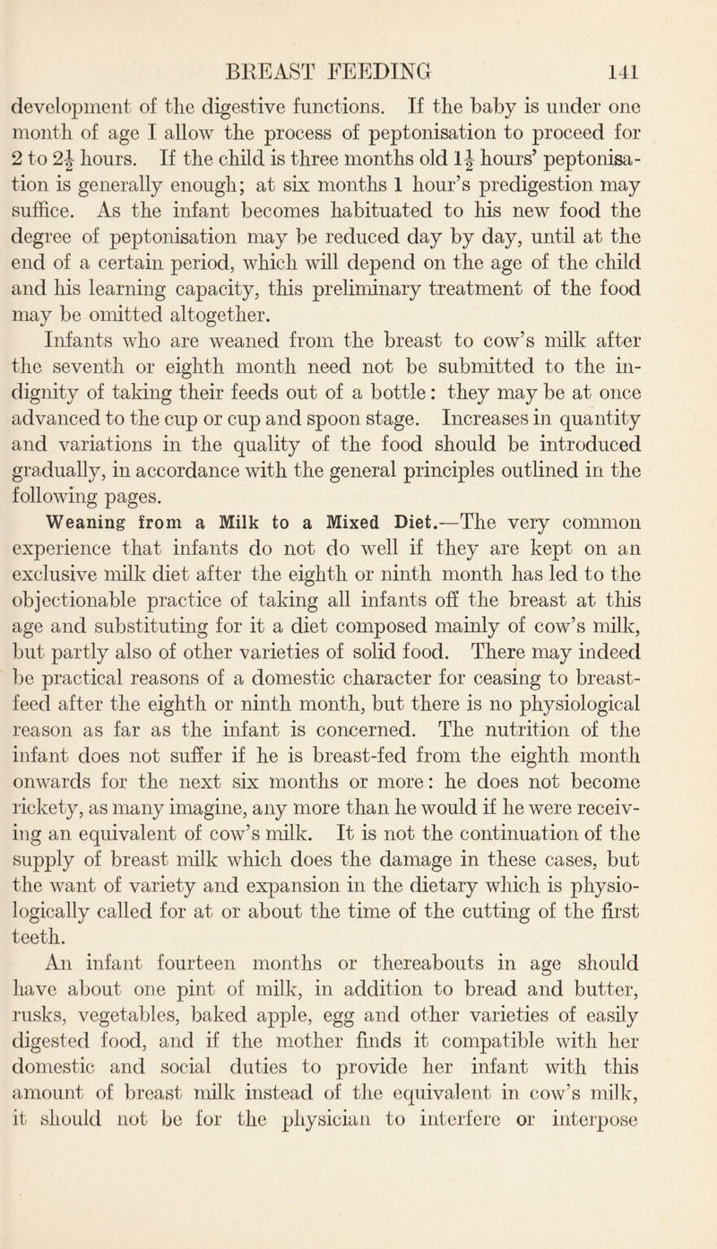 development of the digestive functions. If the baby is under one month of age I allow the process of peptonisation to proceed for 2 to 2-| hours. If the child is three months old 1J hours’ peptonisa¬ tion is generally enough; at six months 1 hour’s predigestion may suffice. As the infant becomes habituated to his new food the degree of peptonisation may be reduced day by day, until at the end of a certain period, which will depend on the age of the child and his learning capacity, this preliminary treatment of the food may be omitted altogether. Infants who are weaned from the breast to cow’s milk after the seventh or eighth month need not be submitted to the in¬ dignity of taking their feeds out of a bottle: they may be at once advanced to the cup or cup and spoon stage. Increases in quantity and variations in the quality of the food should be introduced gradually, in accordance with the general principles outlined in the following pages. Weaning from a Milk to a Mixed Diet.-—The very common experience that infants do not do well if they are kept on an exclusive milk diet after the eighth or ninth month has led to the objectionable practice of taking all infants off the breast at this age and substituting for it a diet composed mainly of cow’s milk, but partly also of other varieties of solid food. There may indeed be practical reasons of a domestic character for ceasing to breast¬ feed after the eighth or ninth month, but there is no physiological reason as far as the infant is concerned. The nutrition of the infant does not suffer if he is breast-fed from the eighth month onwards for the next six months or more: he does not become rickety, as many imagine, any more than he would if he were receiv¬ ing an equivalent of cow’s milk. It is not the continuation of the supply of breast milk which does the damage in these cases, but the want of variety and expansion in the dietary which is physio¬ logically called for at or about the time of the cutting of the first teeth. An infant fourteen months or thereabouts in age should have about one pint of milk, in addition to bread and butter, rusks, vegetables, baked apple, egg and other varieties of easily digested food, and if the mother finds it compatible with her domestic and social duties to provide her infant with this amount of breast milk instead of the equivalent in cow’s milk, it should not be for the physician to interfere or interpose