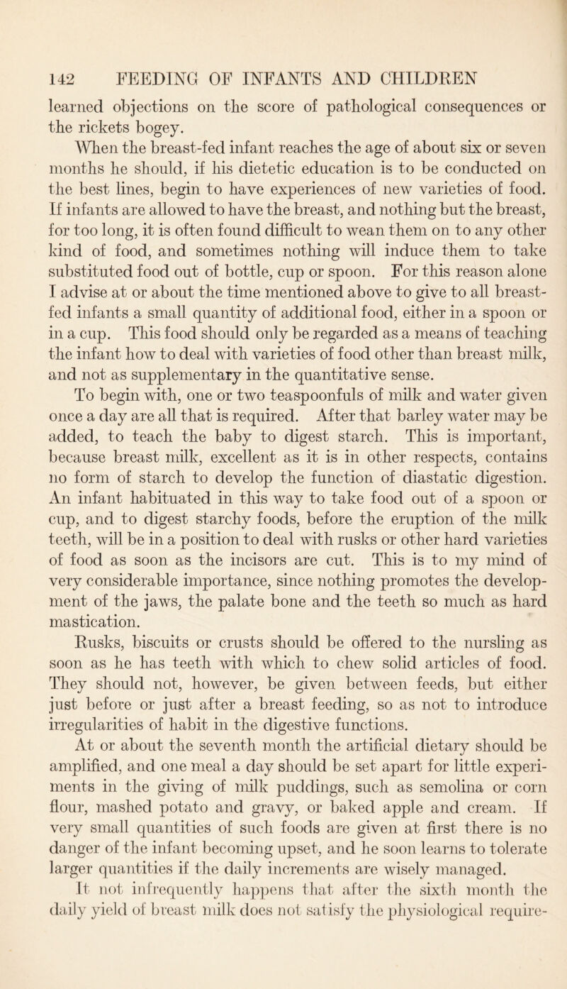 learned objections on the score of pathological consequences or the rickets bogey. When the breast-fed infant reaches the age of about six or seven months he should, if his dietetic education is to be conducted on the best lines, begin to have experiences of new varieties of food. If infants are allowed to have the breast, and nothing but the breast, for too long, it is often found difficult to wean them on to any other kind of food, and sometimes nothing will induce them to take substituted food out of bottle, cup or spoon. For this reason alone I advise at or about the time mentioned above to give to all breast¬ fed infants a small quantity of additional food, either in a spoon or in a cup. This food should only be regarded as a means of teaching the infant how to deal with varieties of food other than breast milk, and not as supplementary in the quantitative sense. To begin with, one or two teaspoonfuls of milk and water given once a day are all that is required. After that barley water may be added, to teach the baby to digest starch. This is important, because breast milk, excellent as it is in other respects, contains no form of starch to develop the function of diastatic digestion. An infant habituated in this way to take food out of a spoon or cup, and to digest starchy foods, before the eruption of the milk teeth, will be in a position to deal with rusks or other hard varieties of food as soon as the incisors are cut. This is to my mind of very considerable importance, since nothing promotes the develop¬ ment of the jaws, the palate bone and the teeth so much as hard mastication. Rusks, biscuits or crusts should be offered to the nursling as soon as he has teeth with which to chew solid articles of food. They should not, however, be given between feeds, but either just before or just after a breast feeding, so as not to introduce irregularities of habit in the digestive functions. At or about the seventh month the artificial dietary should be amplified, and one meal a day should be set apart for little experi¬ ments in the giving of milk puddings, such as semolina or corn flour, mashed potato and gravy, or baked apple and cream. If very small quantities of such foods are given at first there is no danger of the infant becoming upset, and he soon learns to tolerate larger quantities if the daily increments are wisely managed. It not infrequently happens that after the sixth month the daily yield of breast milk does not satisfy the physiological require-