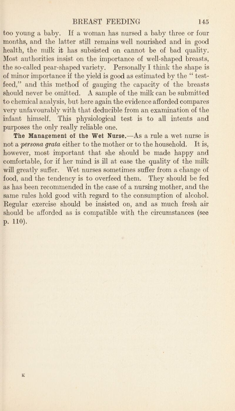 too young a baby. If a woman has nursed a baby three or four months, and the latter still remains well nourished and in good health, the milk it has subsisted on cannot be of bad quality. Most authorities insist on the importance of well-shaped breasts, the so-called pear-shaped variety. Personally I think the shape is of minor importance if the yield is good as estimated by the “ test- feed,” and this method of gauging the capacity of the breasts should never be omitted. A sample of the milk can be submitted to chemical analysis, but here again the evidence afforded compares very unfavourably with that deducible from an examination of the infant himself. This physiological test is to all intents and purposes the only really reliable one. The Management of the Wet Nurse.—As a rule a wet nurse is not a persona grata either to the mother or to the household. It is, however, most important that she should be made happy and comfortable, for if her mind is ill at ease the quality of the milk will greatly suffer. Wet nurses sometimes suffer from a change of food, and the tendency is to overfeed them. They should be fed as has been recommended in the case of a nursing mother, and the same rules hold good with regard to the consumption of alcohol. Regular exercise should be insisted on, and as much fresh air should be afforded as is compatible with the circumstances (see p. 110). K