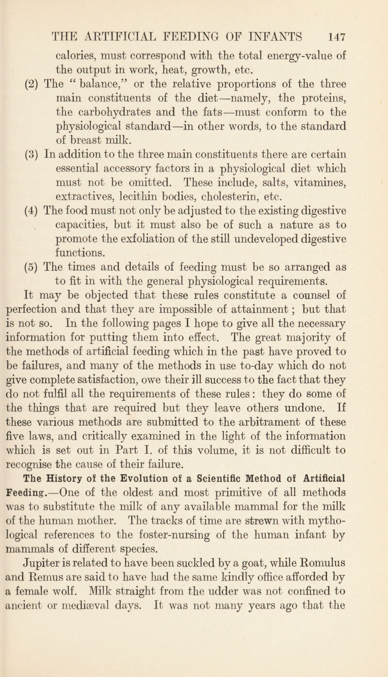 calories, must correspond with the total energy-value of the output in work, heat, growth, etc. (2) The “ balance,” or the relative proportions of the three main constituents of the diet—namely, the proteins, the carbohydrates and the fats—must conform to the physiological standard—in other words, to the standard of breast milk. (3) In addition to the three main constituents there are certain essential accessory factors in a physiological diet which must not be omitted. These include, salts, vitamines, extractives, lecithin bodies, cholesterin, etc. (4) The food must not only be adjusted to the existing digestive capacities, but it must also be of such a nature as to promote the exfoliation of the still undeveloped digestive functions. (5) The times and details of feeding must be so arranged as to fit in with the general physiological requirements. It may be objected that these rules constitute a counsel of perfection and that they are impossible of attainment; but that is not so. In the following pages I hope to give all the necessary information for putting them into effect. The great majority of the methods of artificial feeding which in the past have proved to be failures, and many of the methods in use to-day which do not give complete satisfaction, owe their ill success to the fact that they do not fulfil all the requirements of these rules: they do some of the things that are required but they leave others undone. If these various methods are submitted to the arbitrament of these five laws, and critically examined in the light of the information which is set out in Part I. of this volume, it is not difficult to recognise the cause of their failure. The History of the Evolution of a Scientific Method of Artificial Feeding.—One of the oldest and most primitive of all methods was to substitute the milk of any available mammal for the milk of the human mother. The tracks of time are strewn with mytho¬ logical references to the foster-nursing of the human infant by mammals of different species. Jupiter is related to have been suckled by a goat, while Romulus and Remus are said to have had the same kindly office afforded by a female wolf. Milk straight from the udder was not confined to ancient or mediaeval days. It was not many years ago that the