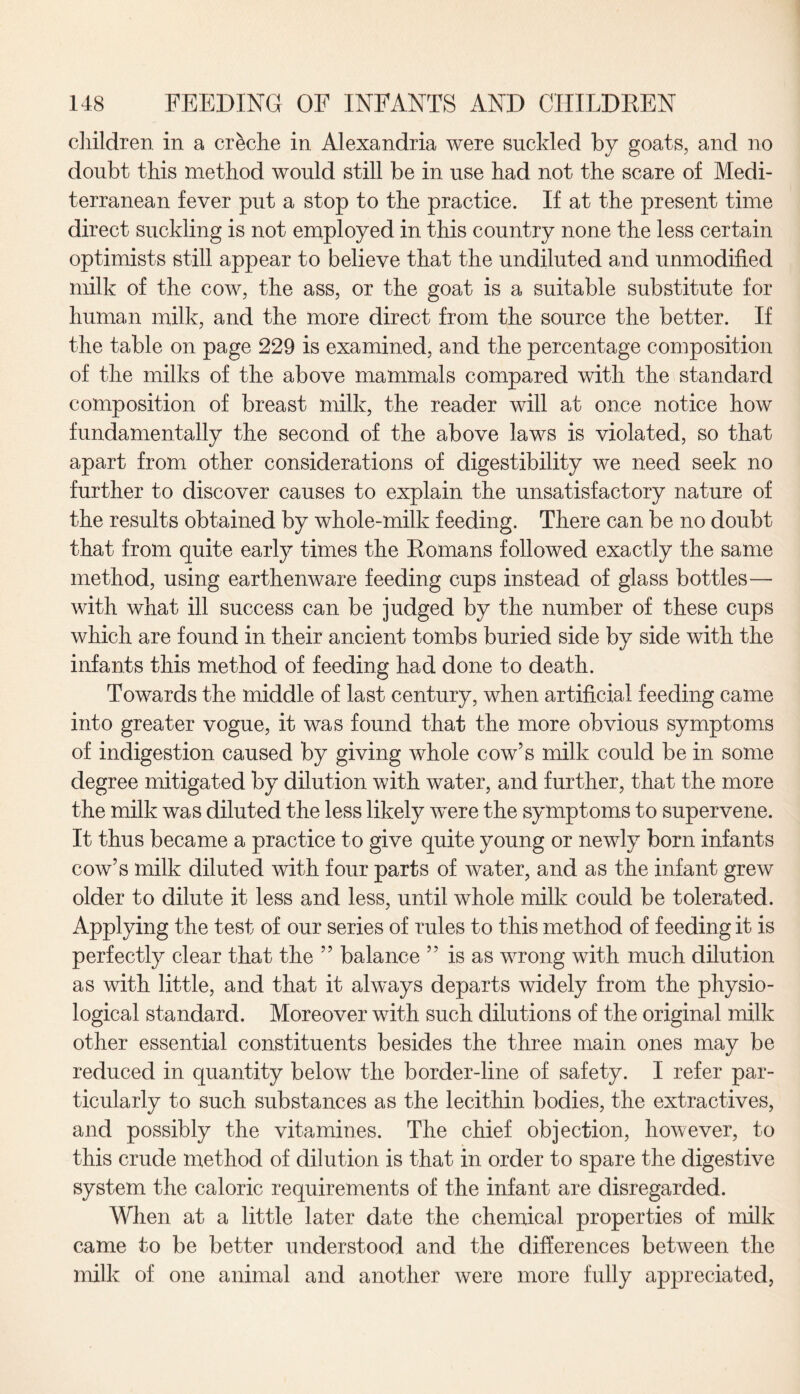 children in a creche in Alexandria were suckled by goats, and no doubt this method would still be in use had not the scare of Medi¬ terranean fever put a stop to the practice. If at the present time direct suckling is not employed in this country none the less certain optimists still appear to believe that the undiluted and unmodified milk of the cow, the ass, or the goat is a suitable substitute for human milk, and the more direct from the source the better. If the table on page 229 is examined, and the percentage composition of the milks of the above mammals compared with the standard composition of breast milk, the reader will at once notice how fundamentally the second of the above laws is violated, so that apart from other considerations of digestibility we need seek no further to discover causes to explain the unsatisfactory nature of the results obtained by whole-milk feeding. There can be no doubt that from quite early times the Romans followed exactly the same method, using earthenware feeding cups instead of glass bottles— with what ill success can be judged by the number of these cups which are found in their ancient tombs buried side by side with the infants this method of feeding had done to death. Towards the middle of last century, when artificial feeding came into greater vogue, it was found that the more obvious symptoms of indigestion caused by giving whole cow’s milk could be in some degree mitigated by dilution with water, and further, that the more the milk was diluted the less likely were the symptoms to supervene. It thus became a practice to give quite young or newly born infants cow’s milk diluted with four parts of water, and as the infant grew older to dilute it less and less, until whole milk could be tolerated. Applying the test of our series of rules to this method of feeding it is perfectly clear that the ” balance ” is as wrong with much dilution as with little, and that it always departs widely from the physio¬ logical standard. Moreover with such dilutions of the original milk other essential constituents besides the three main ones may be reduced in quantity below the border-line of safety. I refer par¬ ticularly to such substances as the lecithin bodies, the extractives, and possibly the vitamines. The chief objection, however, to this crude method of dilution is that in order to spare the digestive system the caloric requirements of the infant are disregarded. When at a little later date the chemical properties of milk came to be better understood and the differences between the milk of one animal and another were more fully appreciated,