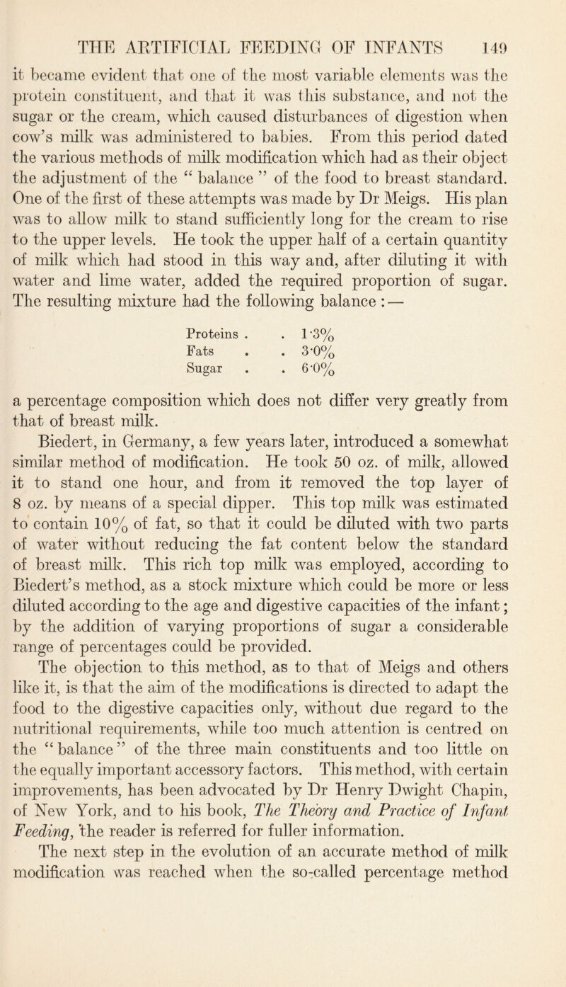 it became evident that one of the most variable elements was the protein constituent, and that it was this substance, and not the sugar or the cream, which caused disturbances of digestion when cow’s milk was administered to babies. From this period dated the various methods of milk modification which had as their object the adjustment of the “ balance ” of the food to breast standard. One of the first of these attempts was made by Dr Meigs. His plan was to allow milk to stand sufficiently long for the cream to rise to the upper levels. He took the upper half of a certain quantity of milk which had stood in this way and, after diluting it with water and lime water, added the required proportion of sugar. The resulting mixture had the following balance : — Proteins . . 1‘3% Fats . . 3'0% Sugar . . 6‘0% a percentage composition which does not differ very greatly from that of breast milk. Biedert, in Germany, a few years later, introduced a somewhat similar method of modification. He took 50 oz. of milk, allowed it to stand one hour, and from it removed the top layer of 8 oz. by means of a special dipper. This top milk was estimated to contain 10% of fat, so that it could be diluted with two parts of water without reducing the fat content below the standard of breast milk. This rich top milk was employed, according to Biedert’s method, as a stock mixture which could be more or less diluted according to the age and digestive capacities of the infant; by the addition of varying proportions of sugar a considerable range of percentages could be provided. The objection to this method, as to that of Meigs and others like it, is that the aim of the modifications is directed to adapt the food to the digestive capacities only, without due regard to the nutritional requirements, while too much attention is centred on the “ balance” of the three main constituents and too little on the equally important accessory factors. This method, with certain improvements, has been advocated by Dr Henry Dwight Chapin, of New York, and to his book, The Theory and Practice of Infant Feeding, 'the reader is referred for fuller information. The next step in the evolution of an accurate method of milk modification was reached when the so-called percentage method