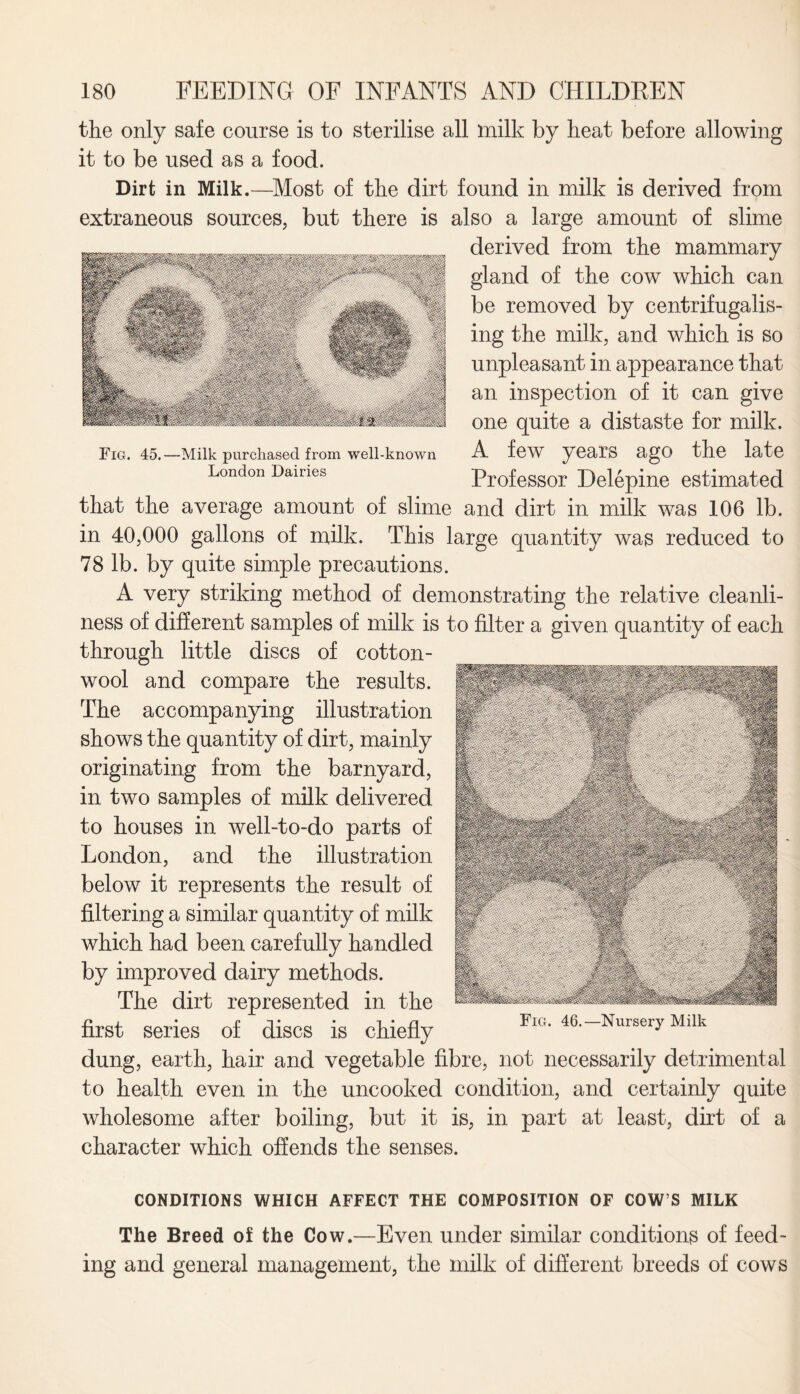 the only safe course is to sterilise all milk by heat before allowing it to be used as a food. Dirt in Milk.—Most of the dirt found in milk is derived from extraneous sources, but there is also a large amount of slime derived from the mammary gland of the cow which can be removed by centrifugalis- ing the milk, and which is so unpleasant in appearance that an inspection of it can give one quite a distaste for milk. A few years ago the late Professor Delepine estimated that the average amount of slime and dirt in milk was 106 lb. in 40,000 gallons of milk. This large quantity was reduced to 78 lb. by quite simple precautions. A very striking method of demonstrating the relative cleanli¬ ness of different samples of milk is to filter a given quantity of each through little discs of cotton¬ wool and compare the results. The accompanying illustration shows the quantity of dirt, mainly originating from the barnyard, in two samples of milk delivered to houses in well-to-do parts of London, and the illustration below it represents the result of filtering a similar quantity of milk which had been carefully handled by improved dairy methods. The dirt represented in the first series of discs is chiefly Fig. 46-Nursery Milk dung, earth, hair and vegetable fibre, not necessarily detrimental to health even in the uncooked condition, and certainly quite wholesome after boiling, but it is, in part at least, dirt of a character which offends the senses. Fig. 45.—Milk purchased from well-known London Dairies CONDITIONS WHICH AFFECT THE COMPOSITION OF COW S MILK The Breed of the Cow.—Even under similar conditions of feed¬ ing and general management, the milk of different breeds of cows