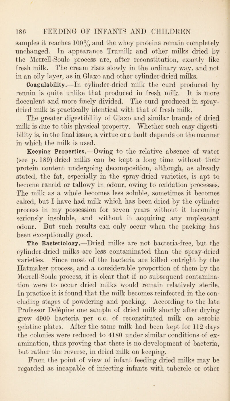 samples it reaches 100% and the whey proteins remain completely unchanged. In appearance Trumilk and other milks dried by the Merrell-Soule process are, after reconstitution, exactly like fresh milk. The cream rises slowly in the ordinary way, and not in an oily layer, as in Glaxo and other cylinder-dried milks. Coagulability.—In cylinder-dried milk the curd produced by rennin is quite unlike that produced in fresh milk. It is more flocculent and more finely divided. The curd produced in spray- dried milk is practically identical with that of fresh milk. The greater digestibility of Glaxo and similar brands of dried milk is due to this physical property. Whether such easy digesti¬ bility is, in the final issue, a virtue or a fault depends on the manner in which the milk is used. Keeping Properties.—Owing to the relative absence of water (see p. 189) dried milks can be kept a long time without their protein content undergoing decomposition, although, as already stated, the fat, especially in the spray-dried varieties, is apt to become rancid or tallowy in odour, owing to oxidation processes. The milk as a whole becomes less soluble, sometimes it becomes caked, but I have had milk which has been dried by the cylinder process in my possession for seven years without it becoming seriously insoluble, and without it acquiring any unpleasant odour. But such results can only occur when the packing has been exceptionally good. The Bacteriology.—Dried milks are not bacteria-free, but the cylinder-dried milks are less contaminated than the spray-dried varieties. Since most of the bacteria are killed outright by the Hatmaker process, and a considerable proportion of them by the Merrell-Soule process, it is clear that if no subsequent contamina¬ tion were to occur dried milks would remain relatively sterile. In practice it is found that the milk becomes reinfected in the con¬ cluding stages of powdering and packing. According to the late Professor Delepine one sample of dried milk shortly after drying grew 4900 bacteria per c.c. of reconstituted milk on aerobic gelatine plates. After the same milk had been kept for 112 days the colonies were reduced to 4180 under similar conditions of ex¬ amination, thus proving that there is no development of bacteria, but rather the reverse, in dried milk on keeping. From the point of view of infant feeding dried milks may be regarded as incapable of infecting infants with tubercle or other