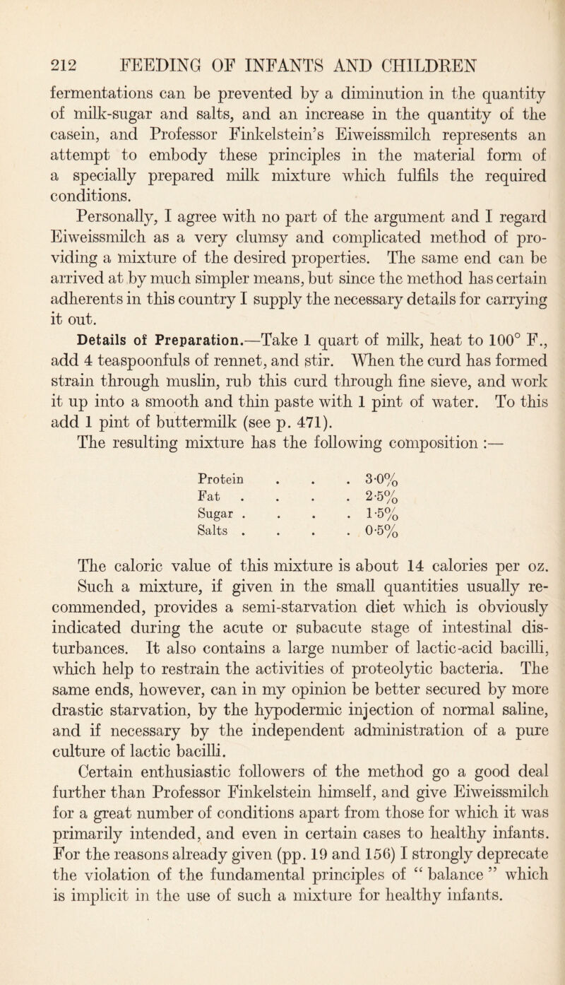 fermentations can be prevented by a diminution in the quantity of milk-sugar and salts, and an increase in the quantity of the casein, and Professor Finkelstein’s Eiweissmilch represents an attempt to embody these principles in the material form of a specially prepared milk mixture which fulfils the required conditions. Personally, I agree with no part of the argument and I regard Eiweissmilch as a very clumsy and complicated method of pro¬ viding a mixture of the desired properties. The same end can be arrived at by much simpler means, but since the method has certain adherents in this country I supply the necessary details for carrying it out. Details of Preparation.—Take 1 quart of milk, heat to 100° F., add 4 teaspoonfuls of rennet, and stir. When the curd has formed strain through muslin, rub this curd through fine sieve, and work it up into a smooth and thin paste with 1 pint of water. To this add 1 pint of buttermilk (see p. 471). The resulting mixture has the following composition :— Protein Fat Sugar . Salts . . 3-0% . 2-5% . 1-5% . 0-5% The caloric value of this mixture is about 14 calories per oz. Such a mixture, if given in the small quantities usually re¬ commended, provides a semi-starvation diet which is obviously indicated during the acute or subacute stage of intestinal dis¬ turbances. It also contains a large number of lactic-acid bacilli, which help to restrain the activities of proteolytic bacteria. The same ends, however, can in my opinion be better secured by more drastic starvation, by the hypodermic injection of normal saline, and if necessary by the independent administration of a pure culture of lactic bacilli. Certain enthusiastic followers of the method go a good deal further than Professor Finkelstein himself, and give Eiweissmilch for a great number of conditions apart from those for which it was primarily intended, and even in certain cases to healthy infants. For the reasons already given (pp. 19 and 156) I strongly deprecate the violation of the fundamental principles of “ balance ” which is implicit in the use of such a mixture for healthy infants.