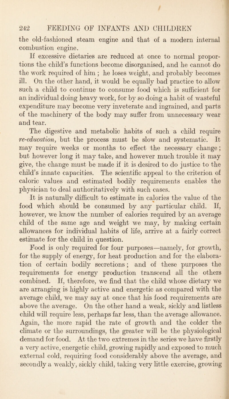 the old-fashioned steam engine and that of a modern internal combustion engine. If excessive dietaries are reduced at once to normal propor¬ tions the child’s functions become disorganised, and he cannot do the work required of him ; he loses weight, and probably becomes ill. On the other hand, it would be equally bad practice to allow such a child to continue to consume food which is sufficient for an individual doing heavy work, for by so doing a habit of wasteful expenditure may become very inveterate and ingrained, and parts of the machinery of the body may suffer from unnecessary wear and tear. The digestive and metabolic habits of such a child require re-education, but the process must be slow and systematic. It may require weeks or months to effect the necessary change; but however long it may take, and however much trouble it may give, the change must be made if it is desired to do justice to the child’s innate capacities. The scientific appeal to the criterion of caloric values and estimated bodily requirements enables the physician to deal authoritatively with such cases. It is naturally difficult to estimate in calories the value of the food which should be consumed by any particular child. If, however, we know the number of calories required by an average child of the same age and weight we may, by making certain allowances for individual habits of life, arrive at a fairly correct estimate for the child in question. Food is only required for four purposes—namely, for growth, for the supply of energy, for heat production and for the elabora¬ tion of certain bodily secretions; and of these purposes the requirements for energy production transcend all the others combined. If, therefore, we find that the child whose dietary we are arranging is highly active and energetic as compared with the average child, we may say at once that his food requirements are above the average. On the other hand a weak, sickly and listless child will require less, perhaps far less, than the average allowance. Again, the more rapid the rate of growth and the colder the climate or the surroundings, the greater will be the physiological demand for food. At the two extremes in the series we have firstly a very active, energetic child, growing rapidly and exposed to much external cold, requiring food considerably above the average, and secondly a weakly, sickly child, taking very little exercise, growing