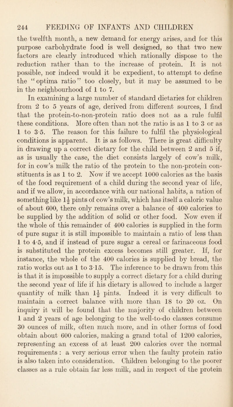 the twelfth month, a new demand for energy arises, and for this purpose carbohydrate food is well designed, so that two new factors are clearly introduced which rationally dispose to the reduction rather than to the increase of protein. It is not possible, nor indeed would it be expedient, to attempt to define the “ optima ratio 5 5 too closely, but it may be assumed to be in the neighbourhood of 1 to 7. In examining a large number of standard dietaries for children from 2 to 5 years of age, derived from different sources, I find that the protein-to-non-protein ratio does not as a rule fulfil these conditions. More often than not the ratio is as 1 to 3 or as 1 to 3-5. The reason for this failure to fulfil the physiological conditions is apparent. It is as follows. There is great difficulty in drawing up a correct dietary for the child between 2 and 5 if, as is usually the case, the diet consists largely of cow’s milk, for in cow’s milk the ratio of the protein to the non-protein con¬ stituents is as 1 to 2. Now if we accept 1000 calories as the basis of the food requirement of a child during the second year of life, and if we allow, in accordance with our national habits, a ration of something like pints of cow’s milk, which has itself a caloric value of about 600, there only remains over a balance of 400 calories to be supplied by the addition of solid or other food. Now even if the whole of this remainder of 400 calories is supplied in the form of pure sugar it is still impossible to maintain a ratio of less than 1 to 4-5, and if instead of pure sugar a cereal or farinaceous food is substituted the protein excess becomes still greater. If, for instance, the whole of the 400 calories is supplied by bread, the ratio works out as 1 to 3 15. The inference to be drawn from this is that it is impossible to supply a correct dietary for a child during the second year of life if his dietary is allowed to include a larger quantity of milk than pints. Indeed it is very difficult to maintain a correct balance with more than 18 to 20 oz. On inquiry it will be found that the majority of children between 1 and 2 years of age belonging to the well-to-do classes consume 30 ounces of milk, often much more, and in other forms of food obtain about 600 calories, making a grand total of 1200 calories, representing an excess of at least 200 calories over the normal requirements : a very serious error when the faulty protein ratio is also taken into consideration. Children belonging to the poorer classes as a rule obtain far less milk, and in respect of the protein