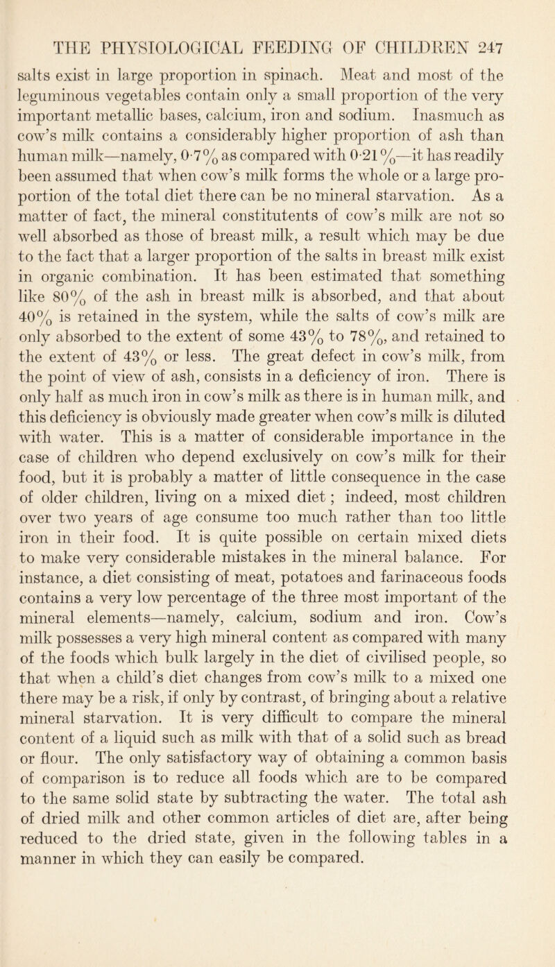 salts exist in large proportion in spinach. Meat and most of the leguminous vegetables contain only a small proportion of the very important metallic bases, calcium, iron and sodium. Inasmuch as cow’s milk contains a considerably higher proportion of ash than human milk—namely, 0-7% as compared with 0-21 %—it has readily been assumed that when cow’s milk forms the whole or a large pro¬ portion of the total diet there can be no mineral starvation. As a matter of fact, the mineral constitutents of cow’s milk are not so well absorbed as those of breast milk, a result which may be due to the fact that a larger proportion of the salts in breast milk exist in organic combination. It has been estimated that something like 80% of the ash in breast milk is absorbed, and that about 40% is retained in the system, while the salts of cow’s milk are only absorbed to the extent of some 43% to 78%, and retained to the extent of 43% or less. The great defect in cow’s milk, from the point of view of ash, consists in a deficiency of iron. There is only half as much iron in cow’s milk as there is in human milk, and this deficiency is obviously made greater when cow’s milk is diluted with water. This is a matter of considerable importance in the case of children who depend exclusively on cow’s milk for their food, but it is probably a matter of little consequence in the case of older children, living on a mixed diet; indeed, most children over two years of age consume too much rather than too little iron in their food. It is quite possible on certain mixed diets to make very considerable mistakes in the mineral balance. For instance, a diet consisting of meat, potatoes and farinaceous foods contains a very low percentage of the three most important of the mineral elements—namely, calcium, sodium and iron. Cow’s milk possesses a very high mineral content as compared with many of the foods which bulk largely in the diet of civilised people, so that when a child’s diet changes from cow’s milk to a mixed one there may be a risk, if only by contrast, of bringing about a relative mineral starvation. It is very difficult to compare the mineral content of a liquid such as milk with that of a solid such as bread or flour. The only satisfactory way of obtaining a common basis of comparison is to reduce all foods which are to be compared to the same solid state by subtracting the water. The total ash of dried milk and other common articles of diet are, after being reduced to the dried state, given in the following tables in a manner in which they can easily be compared.