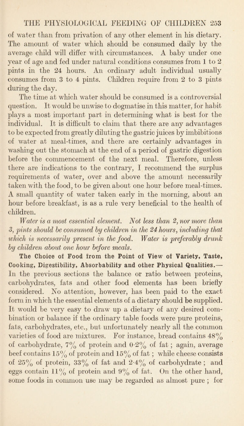 of water than from privation of any other element in his dietary. The amount of water which should be consumed daily by the average child will differ with circumstances. A baby under one year of age and fed under natural conditions consumes from 1 to 2 pints in the 24 hours. An ordinary adult individual usually consumes from 3 to 4 pints. Children require from 2 to 3 pints during the day. The time at which water should be consumed is a controversial question. It would be unwise to dogmatise in this matter, for habit plays a most important part in determining what is best for the individual. It is difficult to claim that there are any advantages to be expected from greatly diluting the gastric juices by imbibitions of water at meal-times, and there are certainly advantages in washing out the stomach at the end of a period of gastric digestion before the commencement of the next meal. Therefore, unless there are indications to the contrary, I recommend the surplus requirements of water, over and above the amount necessarily taken with the food, to be given about one hour before meal-times. A small quantity of water taken early in the morning, about an hour before breakfast, is as a rule very beneficial to the health of children. Water is a most essential element. Not less than 2, nor more than 3, pints should he consumed by children in the 24 hours, including that which is necessarily present in the food. Water is preferably drunk by children about one hour before meals. The Choice of Food from the Point of View of Variety, Taste, Cooking, Digestibility, Absorbability and other Physical Qualities.— In the previous sections the balance or ratio between proteins, carbohydrates, fats and other food elements has been briefly considered. No attention, however, has been paid to the exact form in which the essential elements of a dietary should be supplied. It would be very easy to draw up a dietary of any desired com¬ bination or balance if the ordinary table foods were pure proteins, fats, carbohydrates, etc., but unfortunately nearly all the common varieties of food are mixtures. For instance, bread contains 48% of carbohydrate, 7% of protein and 0-2% of fat ; again, average beef contains 15% of protein and 15% of fat; while cheese consists of 25% of protein, 33% of fat and 2-4% of carbohydrate ; and eggs contain 11% of protein and 9% of fat. On the other hand, some foods in common use may be regarded as almost pure ; for