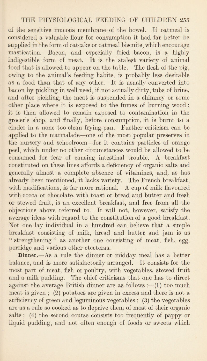 of the sensitive mucous membrane of the bowel. If oatmeal is considered a valuable flour for consumption it had far better be supplied in the form of oatcake or oatmeal biscuits, which encourage mastication. Bacon, and especially fried bacon, is a highly indigestible form of meat. It is the stalest variety of animal food that is allowed to appear on the table. The flesh of the pig, owing to the animal’s feeding habits, is probably less desirable as a food than that of any other. It is usually converted into bacon by pickling in well-used, if not actually dirty, tubs of brine, and after pickling, the meat is suspended in a chimney or some other place where it is exposed to the fumes of burning wood ; it is then allowed to remain exposed to contamination in the grocer’s shop, and finally, before consumption, it is burnt to a cinder in a none too clean frying-pan. Further criticism can be applied to the marmalade—one of the most popular preserves in the nursery and schoolroom—for it contains particles of orange peel, which under no other circumstances would be allowed to be consumed for fear of causing intestinal trouble. A breakfast constituted on these lines affords a deficiency of organic salts and generally almost a complete absence of vitamines, and, as has already been mentioned, it lacks variety. The French breakfast, with modifications, is far more rational. A cup of milk flavoured with cocoa or chocolate, with toast or bread and butter and fresh or stewed fruit, is an excellent breakfast, and free from all the objections above referred to. It will not, however, satisfy the average ideas with regard to the constitution of a good breakfast. Not one lay individual in a hundred can believe that a simple breakfast consisting of milk, bread and butter and jam is as “ strengthening ” as another one consisting of meat, fish, egg, porridge and various other etceteras. Dinner.—As a rule the dinner or midday meal has a better balance, and is more satisfactorily arranged. It consists for the most part of meat, fish or poultry, with vegetables, stewed fruit and a milk pudding. The chief criticisms that one has to direct against the average British dinner are as follows :—(1) too much meat is given ; (2) potatoes are given in excess and there is not a sufficiency of green and leguminous vegetables ; (3) the vegetables are as a rule so cooked as to deprive them of most of their organic salts ; (4) the second course consists too frequently of pappy or liquid pudding, and not often enough of foods or sweets which