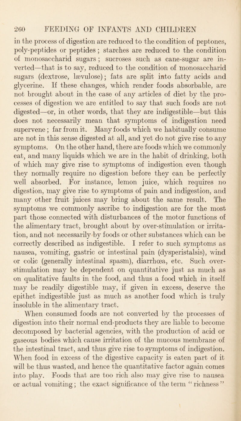 in the process of digestion are reduced to the condition of peptones, poly-peptides or peptides ; starches are reduced to the condition of monosaccharid sugars ; sucroses such as cane-sugar are in¬ verted—that is to say, reduced to the condition of monosaccharid sugars (dextrose, lsevulose); fats are split into fatty acids and glycerine. If these changes, which render foods absorbable, are not brought about in the case of any articles of diet by the pro¬ cesses of digestion we are entitled to say that such foods are not digested—or, in other words, that they are indigestible—but this does not necessarily mean that symptoms of indigestion need supervene ; far from it. Many foods which we habitually consume are not in this sense digested at all, and yet do not give rise to any symptoms. On the other hand, there are foods which we commonly eat, and many liquids which we are in the habit of drinking, both of which may give rise to symptoms of indigestion even though they normally require no digestion before they can be perfectly well absorbed. For instance, lemon juice, which requires no digestion, may give rise to symptoms of pain and indigestion, and many other fruit juices may bring about the same result. The symptoms we commonly ascribe to indigestion are for the most part those connected with disturbances of the motor functions of the alimentary tract, brought about by over-stimulation or irrita¬ tion, and not necessarily by foods or other substances which can be correctly described as indigestible. I refer to such symptoms as nausea, vomiting, gastric or intestinal pain (dysperistalsis), wind or colic (generally intestinal spasm), diarrhoea, etc. Such over- stimulation may be dependent on quantitative just as much as on qualitative faults in the food, and thus a food which in itself may be readily digestible may, if given in excess, deserve the epithet indigestible just as much as another food which is truly insoluble in the alimentary tract. When consumed foods are not converted by the processes of digestion into their normal end-products they are liable to become decomposed by bacterial agencies, with the production of acid or gaseous bodies which cause irritation of the mucous membrane of the intestinal tract, and thus give rise to symptoms of indigestion. When food in excess of the digestive capacity is eaten part of it will be thus wasted, and hence the quantitative factor again comes into play. Foods that are too rich also may give rise to nausea or actual vomiting ; the exact significance of the term “ richness