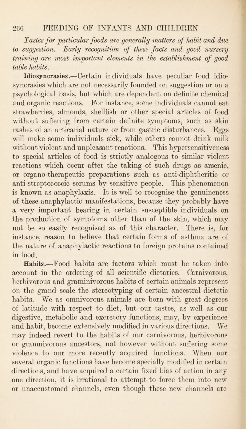 Tastes for particular foods are generally matters of habit and due to suggestion. Early recognition of these facts and good nursery training are most important elements in the establishment of good table habits. Idiosyncrasies.—Certain individuals have peculiar food idio¬ syncrasies which are not necessarily founded on suggestion or on a psychological basis, but which are dependent on definite chemical and organic reactions. For instance, some individuals cannot eat strawberries, almonds, shellfish or other special articles of food without suffering from certain definite symptoms, such as skin rashes of an urticarial nature or from gastric disturbances. Eggs will make some individuals sick, while others cannot drink milk without violent and unpleasant reactions. This hypersensitiveness to special articles of food is strictly analogous to similar violent reactions which occur after the taking of such drugs as arsenic, or organo-therapeutic preparations such as anti-diphtheritic or anti-streptococcic serums by sensitive people. This phenomenon is known as anaphylaxis. It is well to recognise the genuineness of these anaphylactic manifestations, because they probably have a very important bearing in certain susceptible individuals on the production of symptoms other than of the skin, which may not be so easily recognised as of this character. There is, for instance, reason to believe that certain forms of asthma are of the nature of anaphylactic reactions to foreign proteins contained in food. Habits.—Food habits are factors which must be taken into account in the ordering of all scientific dietaries. Carnivorous, herbivorous and graminivorous habits of certain animals represent on the grand scale the stereotyping of certain ancestral dietetic habits. We as omnivorous animals are born with great degrees of latitude with respect to diet, but our tastes, as well as our digestive, metabolic and excretory functions, may, by experience and habit, become extensively modified in various directions. We may indeed revert to the habits of our carnivorous, herbivorous or gramnivorous ancestors, not however without suffering some violence to our more recently acquired functions. When our several organic functions have become specially modified in certain directions, and have acquired a certain fixed bias of action in any one direction, it is irrational to attempt to force them into new or unaccustomed channels, even though these new channels are