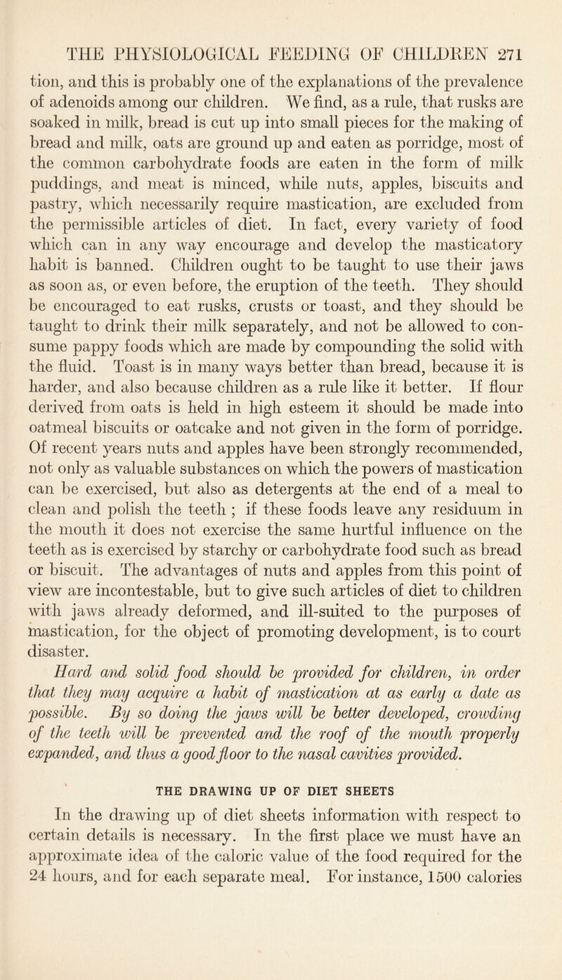 tion, and this is probably one of the explanations of the prevalence of adenoids among our children. We find, as a rule, that rusks are soaked in milk, bread is cut up into small pieces for the making of bread and milk, oats are ground up and eaten as porridge, most of the common carbohydrate foods are eaten in the form of milk puddings, and meat is minced, while nuts, apples, biscuits and pastry, which necessarily require mastication, are excluded from the permissible articles of diet. In fact, every variety of food which can in any way encourage and develop the masticatory habit is banned. Children ought to be taught to use their jaws as soon as, or even before, the eruption of the teeth. They should be encouraged to eat rusks, crusts or toast, and they should be taught to drink their milk separately, and not be allowed to con¬ sume pappy foods which are made by compounding the solid with the fluid. Toast is in many ways better than bread, because it is harder, and also because children as a rule like it better. If flour derived from oats is held in high esteem it should be made into oatmeal biscuits or oatcake and not given in the form of porridge. Of recent years nuts and apples have been strongly recommended, not only as valuable substances on which the powers of mastication can be exercised, but also as detergents at the end of a meal to clean and polish the teeth ; if these foods leave any residuum in the mouth it does not exercise the same hurtful influence on the teeth as is exercised by starchy or carbohydrate food such as bread or biscuit. The advantages of nuts and apples from this point of view are incontestable, but to give such articles of diet to children with jaws already deformed, and ill-suited to the purposes of mastication, for the object of promoting development, is to court disaster. Hard and solid food should he provided for children, in order that they may acquire a habit of mastication at as early a date as possible. By so doing the jaws will be better developed, crowding of the teeth will be prevented and the roof of the mouth properly expanded, and thus a good floor to the nasal cavities provided. THE DRAWING UP OF DIET SHEETS In the drawing up of diet sheets information with respect to certain details is necessary. In the first place we must have an approximate idea of the caloric value of the food required for the 24 hours, and for each separate meal. For instance, 1500 calories