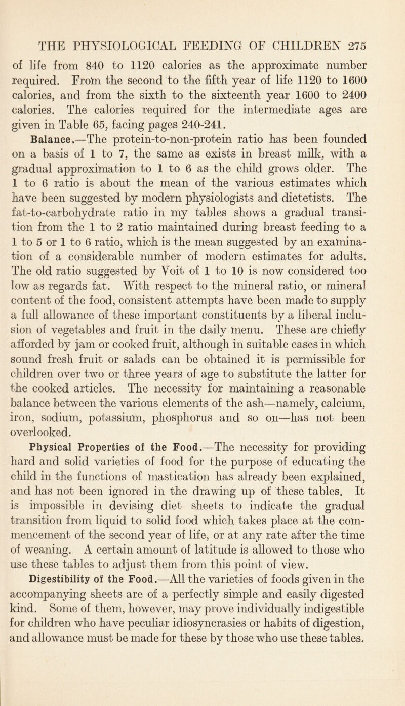 of life from 840 to 1120 calories as the approximate number required. From the second to the fifth year of life 1120 to 1600 calories, and from the sixth to the sixteenth year 1600 to 2400 calories. The calories required for the intermediate ages are given in Table 65, facing pages 240-241. Balance.—The protein-to-non-protein ratio has been founded on a basis of 1 to 7, the same as exists in breast milk, with a gradual approximation to 1 to 6 as the child grows older. The 1 to 6 ratio is about the mean of the various estimates which have been suggested by modern physiologists and dietetists. The fat-to-carbohydrate ratio in my tables shows a gradual transi¬ tion from the 1 to 2 ratio maintained during breast feeding to a 1 to 5 or 1 to 6 ratio, which is the mean suggested by an examina¬ tion of a considerable number of modern estimates for adults. The old ratio suggested by Voit of 1 to 10 is now considered too low as regards fat. With respect to the mineral ratio, or mineral content of the food, consistent attempts have been made to supply a full allowance of these important constituents by a liberal inclu¬ sion of vegetables and fruit in the daily menu. These are chiefly afforded by jam or cooked fruit, although in suitable cases in which sound fresh fruit or salads can be obtained it is permissible for children over two or three years of age to substitute the latter for the cooked articles. The necessity for maintaining a reasonable balance between the various elements of the ash—namely, calcium, iron, sodium, potassium, phosphorus and so on—has not been overlooked. Physical Properties of the Food.—The necessity for providing hard and solid varieties of food for the purpose of educating the child in the functions of mastication has already been explained, and has not been ignored in the drawing up of these tables. It is impossible in devising diet sheets to indicate the gradual transition from liquid to solid food which takes place at the com¬ mencement of the second year of life, or at any rate after the time of weaning. A certain amount of latitude is allowed to those who use these tables to adjust them from this point of view. Digestibility of the Food.—All the varieties of foods given in the accompanying sheets are of a perfectly simple and easily digested kind. Some of them, however, may prove individually indigestible for children who have peculiar idiosyncrasies or habits of digestion, and allowance must be made for these by those who use these tables.