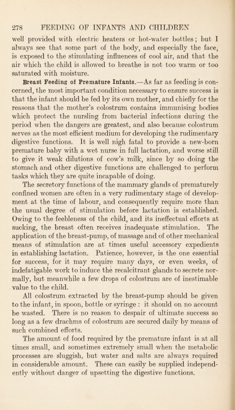 well provided with electric heaters or hot-water bottles ; but I always see that some part of the body, and especially the face, is exposed to the stimulating influences of cool air, and that the air which the child is allowed to breathe is not too warm or too saturated with moisture. Breast Feeding of Premature Infants.—As far as feeding is con¬ cerned, the most important condition necessary to ensure success is that the infant should be fed by its own mother, and chiefly for the reasons that the mother’s colostrum contains immunising bodies which protect the nursling from bacterial infections during the period when the dangers are greatest, and also because colostrum serves as the most efficient medium for developing the rudimentary digestive functions. It is well nigh fatal to provide a new-born premature baby with a wet nurse in full lactation, and worse still to give it weak dilutions of cow’s milk, since by so doing the stomach and other digestive functions are challenged to perform tasks which they are quite incapable of doing. The secretory functions of the mammary glands of prematurely confined women are often in a very rudimentary stage of develop¬ ment at the time of labour, and consequently require more than the usual degree of stimulation before lactation is established. Owing to the feebleness of the child, and its ineffectual efforts at sucking, the breast often receives inadequate stimulation. The application of the breast-pump, of massage and of other mechanical means of stimulation are at times useful accessory expedients in establishing lactation. Patience, however, is the one essential for success, for it may require many days, or even weeks, of indefatigable work to induce the recalcitrant glands to secrete nor¬ mally, but meanwhile a few drops of colostrum are of inestimable value to the child. All colostrum extracted by the breast-pump should be given to the infant, in spoon, bottle or syringe : it should on no account be wasted. There is no reason to despair of ultimate success so long as a few drachms of colostrum are secured daily by means of such combined efforts. The amount of food required by the premature infant is at all times small, and sometimes extremely small when the metabolic processes are sluggish, but water and salts are always required in considerable amount. These can easily be supplied independ¬ ently without danger of upsetting the digestive functions.