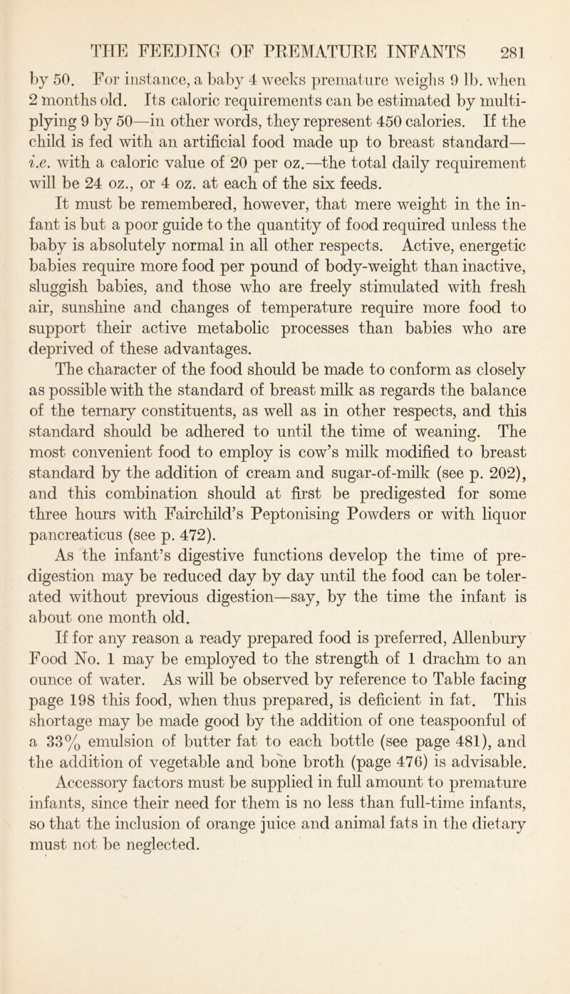 by 50. For instance, a baby 4 weeks premature weighs 9 lb. when 2 months old. Its caloric requirements can be estimated by multi¬ plying 9 by 50—in other words, they represent 450 calories. If the child is fed with an artificial food made up to breast standard— i.e. with a caloric value of 20 per oz.—the total daily requirement will be 24 oz., or 4 oz. at each of the six feeds. It must be remembered, however, that mere weight in the in¬ fant is but a poor guide to the quantity of food required unless the baby is absolutely normal in all other respects. Active, energetic babies require more food per pound of body-weight than inactive, sluggish babies, and those who are freely stimulated with fresh air, sunshine and changes of temperature require more food to support their active metabolic processes than babies who are deprived of these advantages. The character of the food should be made to conform as closely as possible with the standard of breast milk as regards the balance of the ternary constituents, as well as in other respects, and this standard should be adhered to until the time of weaning. The most convenient food to employ is cow’s milk modified to breast standard by the addition of cream and sugar-of-milk (see p. 202), and this combination should at first be predigested for some three hours with Fairchild’s Peptonising Powders or with liquor pancreaticus (see p. 472). As the infant’s digestive functions develop the time of pre¬ digestion may be reduced day by day until the food can be toler¬ ated without previous digestion—say, by the time the infant is about one month old. If for any reason a ready prepared food is preferred, Allenbury Food No. 1 may be employed to the strength of 1 drachm to an ounce of water. As will be observed by reference to Table facing page 198 this food, when thus prepared, is deficient in fat. This shortage may be made good by the addition of one teaspoonful of a 33% emulsion of butter fat to each bottle (see page 481), and the addition of vegetable and bone broth (page 476) is advisable. Accessory factors must be supplied in full amount to premature infants, since their need for them is no less than full-time infants, so that the inclusion of orange juice and animal fats in the dietary must not be neglected.