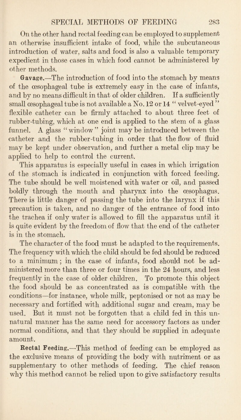 On the other hand rectal feeding can be employed to supplement an otherwise insufficient intake of food, while the subcutaneous introduction of water, salts and food is also a valuable temporary expedient in those cases in which food cannot be administered by other methods. Gavage.—The introduction of food into the stomach by means of the oesophageal tube is extremely easy in the case of infants, and by no means difficult in that of older children. If a sufficiently small oesophageal tube is not available a No. 12 or 14 “ velvet-eyed ” flexible catheter can be firmly attached to about three feet of rubber-tubing, which at one end is applied to the stem of a glass funnel. A glass “window” joint maybe introduced between the catheter and the rubber-tubing in order that the flow of fluid may be kept under observation, and further a metal clip may be applied to help to control the current. This apparatus is especially useful in cases in which irrigation of the stomach is indicated in conjunction with forced feeding. The tube should be well moistened with water or oil, and passed boldly through the mouth and pharynx into the oesophagus. There is little danger of passing the tube into the larynx if this precaution is taken, and no danger of the entrance of food into the trachea if only water is allowed to fill the apparatus until it is quite evident by the freedom of flow that the end of the catheter is in the stomach. The character of the food must be adapted to the requirements. The frequency with which the child should be fed should be reduced to a minimum; in the case of infants, food should not be ad¬ ministered more than three or four times in the 24 hours, and less frequently in the case of older children. To promote this object the food should be as concentrated as is compatible with the conditions—for instance, whole milk, peptonised or not as may be necessary and fortified with additional sugar and cream, may be used. But it must not be forgotten that a child fed in this un¬ natural manner has the same need for accessory factors as under normal conditions, and that they should be supplied in adequate amount. Rectal Feeding.—This method of feeding can be employed as the exclusive means of providing the body with nutriment or as supplementary to other methods of feeding. The chief reason why this method cannot be relied upon to give satisfactory results