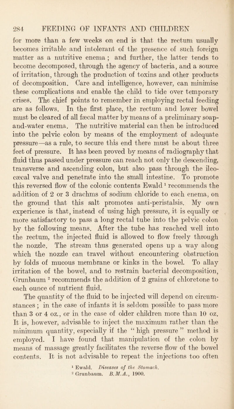 for more than a few weeks on end is that, the rectum usually %/ becomes irritable and intolerant of the presence of sucli foreign matter as a nutritive enema ; and further, the latter tends to become decomposed, through the agency of bacteria, and a source of irritation, through the production of toxins and other products of decomposition. Care and intelligence, however, can minimise these complications and enable the child to tide over temporary crises. The chief points to remember in employing rectal feeding are as follows. In the first place, the rectum and lower bowel must be cleared of all fsecal matter by means of a preliminary soap- and-water enema. The nutritive material can then be introduced into the pelvic colon by means of the employment of adequate pressure—as a rule, to secure this end there must be about three feet of pressure. It has been proved by means of radiography that fluid thus passed under pressure can reach not only the descending, transverse and ascending colon, but also pass through the ileo- csecal valve and penetrate into the small intestine. To promote this reversed flow of the colonic contents Ewald1 recommends the addition of 2 or 3 drachms of sodium chloride to each enema, on the ground that this salt promotes anti-peristalsis. My own experience is that, instead of using high pressure, it is equally or more satisfactory to pass a long rectal tube into the pelvic colon by the following means. After the tube has reached well into the rectum, the injected fluid is allowed to flow freely through the nozzle. The stream thus generated opens up a way along which the nozzle can travel without encountering obstruction by folds of mucous membrane or kinks in the bowel. To allay irritation of the bowel, and to restrain bacterial decomposition, Grunbaum 2 recommends the addition of 2 grains of chloretone to each ounce of nutrient fluid. The quantity of the fluid to be injected will depend on circum¬ stances ; in the case of infants it is seldom possible to pass more than 3 or 4 oz., or in the case of older children more than 10 oz. It is, however, advisable to inject the maximum rather than the minimum quantity, especially if the “ high pressure ” method is employed. I have found that manipulation of the colon by means of massage greatly facilitates the reverse flow of the bowel contents. It is not advisable to repeat the injections too often 1 Ewald. Diseases of the Stomach. 2 Grunbaum. B.M.A., 1900.