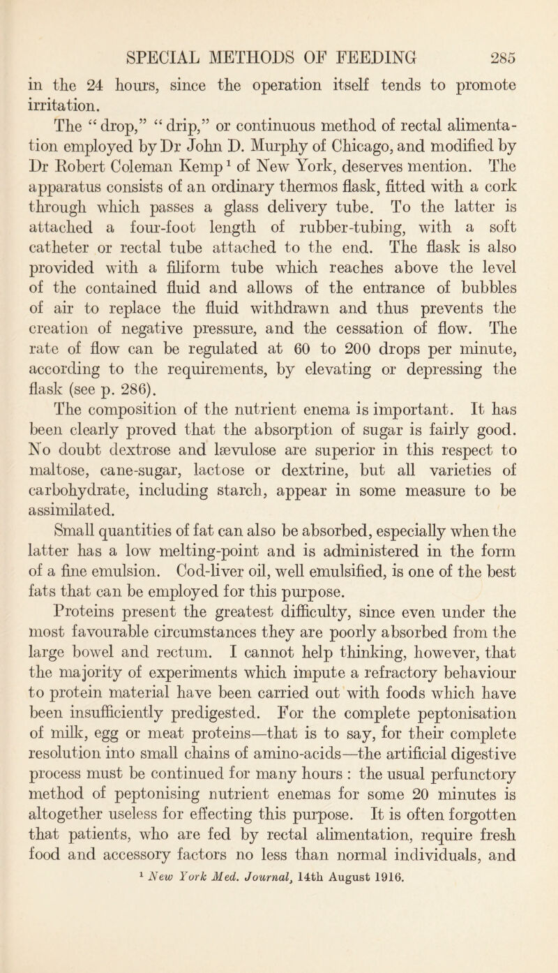 in the 24 hours, since the operation itself tends to promote irritation. The “drop,” “drip/5 or continuous method of rectal alimenta¬ tion employed by Dr John D. Murphy of Chicago, and modified by Dr Robert Coleman Kemp1 of New York, deserves mention. The apparatus consists of an ordinary thermos flask, fitted with a cork through which passes a glass delivery tube. To the latter is attached a four-foot length of rubber-tubing, with a soft catheter or rectal tube attached to the end. The flask is also provided with a filiform tube which reaches above the level of the contained fluid and allows of the entrance of bubbles of air to replace the fluid withdrawn and thus prevents the creation of negative pressure, and the cessation of flow. The rate of flow can be regulated at 60 to 200 drops per minute, according to the requirements, by elevating or depressing the flask (see p. 286). The composition of the nutrient enema is important. It has been clearly proved that the absorption of sugar is fairly good. No doubt dextrose and lsevulose are superior in this respect to maltose, cane-sugar, lactose or dextrine, but all varieties of carbohydrate, including starch, appear in some measure to be assimilated. Small quantities of fat can also be absorbed, especially when the latter has a low melting-point and is administered in the form of a fine emulsion. Cod-liver oil, well emulsified, is one of the best fats that can be employed for this purpose. Proteins present the greatest difficulty, since even under the most favourable circumstances they are poorly absorbed from the large bowel and rectum. I cannot help thinking, however, that the majority of experiments which impute a refractory behaviour to protein material have been carried out with foods which have been insufficiently predigested. For the complete peptonisation of milk, egg or meat proteins—that is to say, for their complete resolution into small chains of amino-acids—the artificial digestive process must be continued for many hours : the usual perfunctory method of peptonising nutrient enemas for some 20 minutes is altogether useless for effecting this purpose. It is often forgotten that patients, who are fed by rectal alimentation, require fresh food and accessory factors no less than normal individuals, and 1 New York Med. Journal, 14th August 1916.