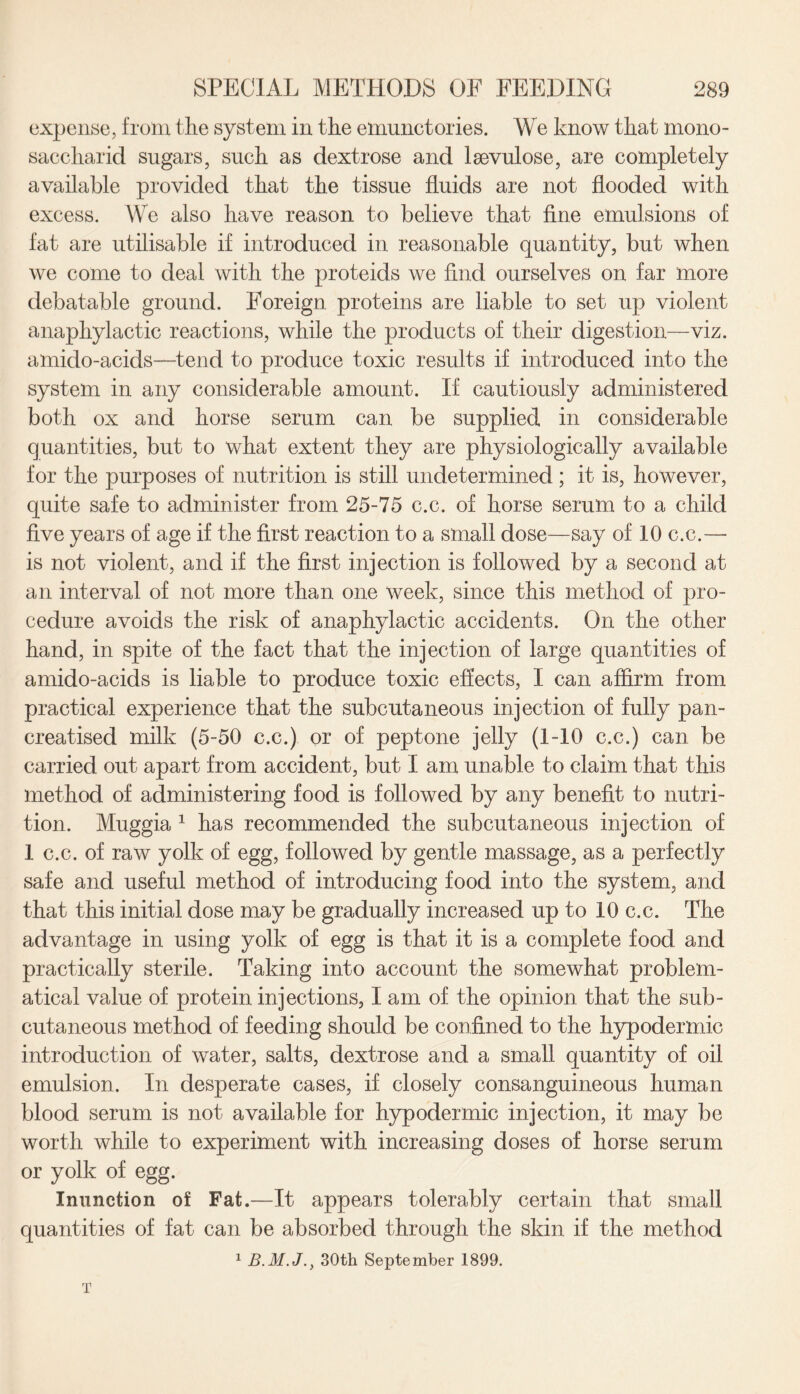 expense, from the system in the emunctories. We know that mono- saccharid sugars, such as dextrose and lsevulose, are completely available provided that the tissue fluids are not flooded with excess. We also have reason to believe that fine emulsions of fat are utilisable if introduced in reasonable quantity, but when we come to deal with the proteids we find ourselves on far more debatable ground. Foreign proteins are liable to set up violent anaphylactic reactions, while the products of their digestion—viz. amido-acids—tend to produce toxic results if introduced into the system in any considerable amount. If cautiously administered both ox and horse serum can be supplied in considerable quantities, but to what extent they are physiologically available for the purposes of nutrition is still undetermined ; it is, however, quite safe to administer from 25-75 c.c. of horse serum to a child five years of age if the first reaction to a small dose—say of 10 c.c.— is not violent, and if the first injection is followed by a second at an interval of not more than one week, since this method of pro¬ cedure avoids the risk of anaphylactic accidents. On the other hand, in spite of the fact that the injection of large quantities of amido-acids is liable to produce toxic effects, I can affirm from practical experience that the subcutaneous injection of fully pan- creatised milk (5-50 c.c.) or of peptone jelly (1-10 c.c.) can be carried out apart from accident, but I am unable to claim that this method of administering food is followed by any benefit to nutri¬ tion. Muggia 1 has recommended the subcutaneous injection of 1 c.c. of raw yolk of egg, followed by gentle massage, as a perfectly safe and useful method of introducing food into the system, and that this initial dose may be gradually increased up to 10 c.c. The advantage in using yolk of egg is that it is a complete food and practically sterile. Taking into account the somewhat problem¬ atical value of protein injections, I am of the opinion that the sub¬ cutaneous method of feeding should be confined to the hypodermic introduction of water, salts, dextrose and a small quantity of oil emulsion. In desperate cases, if closely consanguineous human blood serum is not available for hypodermic injection, it may be worth while to experiment with increasing doses of horse serum or yolk of egg. Inunction of Fat.—It appears tolerably certain that small quantities of fat can be absorbed through the skin if the method 1 B.M.J.} 30th September 1899. T