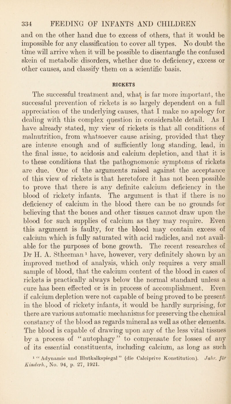 and on the other hand due to excess of others, that it would be impossible for any classification to cover all types. No doubt the time will arrive when it will be possible to disentangle the confused skein of metabolic disorders, whether due to deficiency, excess or other causes, and classify them on a scientific basis. RICKETS The successful treatment and, whaf is far more important, the successful prevention of rickets is so largely dependent on a full appreciation of the underlying causes, that I make no apology for dealing with this complex question in considerable detail. As I have already stated, my view of rickets is that all conditions of malnutrition, from whatsoever cause arising, provided that they are intense enough and of sufficiently long standing, lead, in the final issue, to acidosis and calcium depletion, and that it is to these conditions that the pathognomonic symptoms of rickets are due. One of the arguments raised against the acceptance of this view of rickets is that heretofore it has not been possible to prove that there is any definite calcium deficiency in the blood of rickety infants. The argument is that if there is no deficiency of calcium in the blood there can be no grounds for believing that the bones and other tissues cannot draw upon the blood for such supplies of calcium as they may require. Even this argument is faulty, for the blood may contain excess of calcium which is fully saturated with acid radicles, and not avail¬ able for the purposes of bone growth. The recent researches of Dr H. A. Stheeman1 have, however, very definitely shown by an improved method of analysis, which only requires a very small sample of blood, that the calcium content of the blood in cases of rickets is practically always below the normal standard unless a cure has been effected or is in process of accomplishment. Even if calcium depletion were not capable of being proved to be present in the blood of rickety infants, it would be hardly surprising, for there are various automatic mechanisms for preserving the chemical constancy of the blood as regards mineral as well as other elements. The blood is capable of drawing upon any of the less vital tissues by a process of “ autophagy ” to compensate for losses of any of its essential constituents, including calcium, as long as such 1 “Adynamie und Blutkalkspiegal ” (die Calciprive Konstitution). Jahr. fur Kinderh.y No. 94, p. 27, 1921.