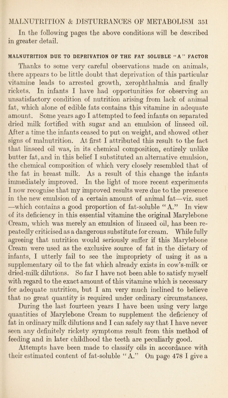 In the following pages the above conditions will be described in greater detail. MALNUTRITION DUE TO DEPRIVATION OF THE FAT SOLUBLE “ A ” FACTOR Thanks to some very careful observations made on animals, there appears to be little doubt that deprivation of this particular vitamine leads to arrested growth, xerophthalmia and finally rickets. In infants I have had opportunities for observing an unsatisfactory condition of nutrition arising from lack of animal fat, which alone of edible fats contains this vitamine in adequate amount. Some years ago I attempted to feed infants on separated dried milk fortified with sugar and an emulsion of linseed oil. After a time the infants ceased to put on weight, and showed other signs of malnutrition. At first I attributed this result to the fact that linseed oil was, in its chemical composition, entirely unlike butter fat, and in this belief I substituted an alternative emulsion, the chemical composition of which very closely resembled that of the fat in breast milk. As a result of this change the infants immediately improved. In the light of more recent experiments I now recognise that my improved results were due to the presence in the new emulsion of a certain amount of animal fat—viz. suet —which contains a good proportion of fat-soluble “ A.” In view of its deficiency in this essential vitamine the original Marylebone Cream, which was merely an emulsion of linseed oil, has been re¬ peatedly criticised as a dangerous substitute for cream. While fully agreeing that nutrition would seriously suffer if this Marylebone Cream were used as the exclusive source of fat in the dietary of infants, I utterly fail to see the impropriety of using it as a supplementary oil to the fat which already exists in cow’s-milk or dried-milk dilutions. So far I have not been able to satisfy myself with regard to the exact amount of this vitamine which is necessary for adequate nutrition, but I am very much inclined to believe that no great quantity is required under ordinary circumstances. During the last fourteen years I have been using very large quantities of Marylebone Cream to supplement the deficiency of fat in ordinary milk dilutions and I can safely say that I have never seen any definitely rickety symptoms result from this method of feeding and in later childhood the teeth are peculiarly good. Attempts have been made to classify oils in accordance with their estimated content of fat-soluble “ A.” On page 478 I give a