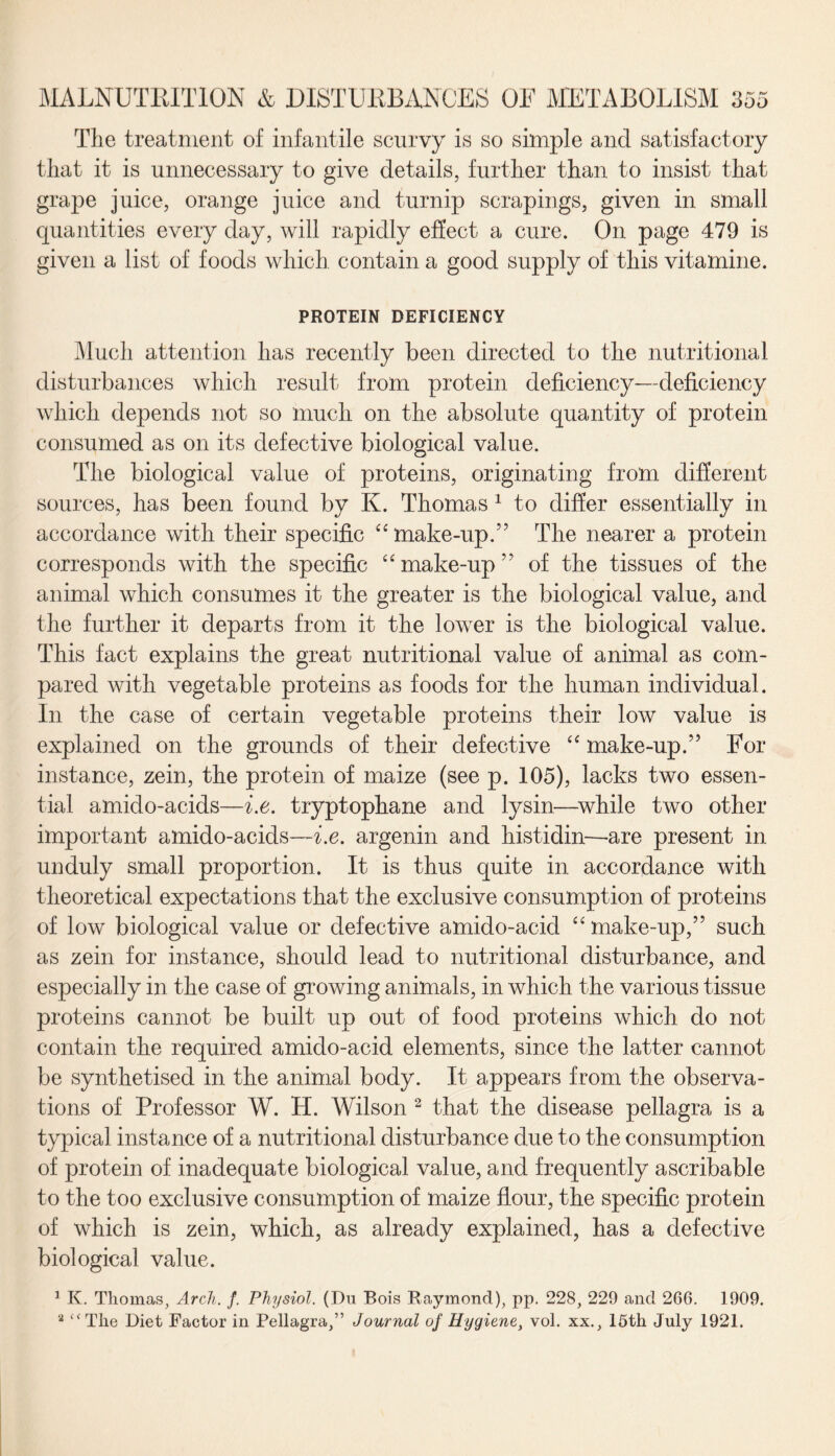 The treatment of infantile scurvy is so simple and satisfactory that it is unnecessary to give details, further than to insist that grape juice, orange juice and turnip scrapings, given in small quantities every day, will rapidly effect a cure. On page 479 is given a list of foods which, contain a good supply of this vitamine. PROTEIN DEFICIENCY Much attention has recently been directed to the nutritional disturbances which result from protein deficiency—deficiency which depends not so much on the absolute quantity of protein consumed as on its defective biological value. The biological value of proteins, originating from different sources, has been found by K. Thomas 1 to differ essentially in accordance with their specific “ make-up.” The nearer a protein corresponds with the specific “ make-up” of the tissues of the animal which consumes it the greater is the biological value, and the further it departs from it the lower is the biological value. This fact explains the great nutritional value of animal as com¬ pared with vegetable proteins as foods for the human individual. In the case of certain vegetable proteins their low value is explained on the grounds of their defective “ make-up.” For instance, zein, the protein of maize (see p. 105), lacks two essen¬ tial amido-acids—i.e. tryptophane and lysin—while two other important amido-acids—i.e. argenin and histidin—are present in unduly small proportion. It is thus quite in accordance with theoretical expectations that the exclusive consumption of proteins of low biological value or defective amido-acicl “ make-up,” such as zein for instance, should lead to nutritional disturbance, and especially in the case of growing animals, in which the various tissue proteins cannot be built up out of food proteins which do not contain the required amido-acid elements, since the latter cannot be synthetised in the animal body. It appears from the observa¬ tions of Professor W. H. Wilson 2 that the disease pellagra is a typical instance of a nutritional disturbance due to the consumption of protein of inadequate biological value, and frequently ascribable to the too exclusive consumption of maize flour, the specific protein of which is zein, which, as already explained, has a defective biological value. 1 K. Thomas, Arch. f. Physiol. (Du Bois Raymond), pp. 228, 229 and 266. 1909. a c<The Diet Factor in Pellagra,” Journal of Hygiene, vol. xx., 16th July 1921.