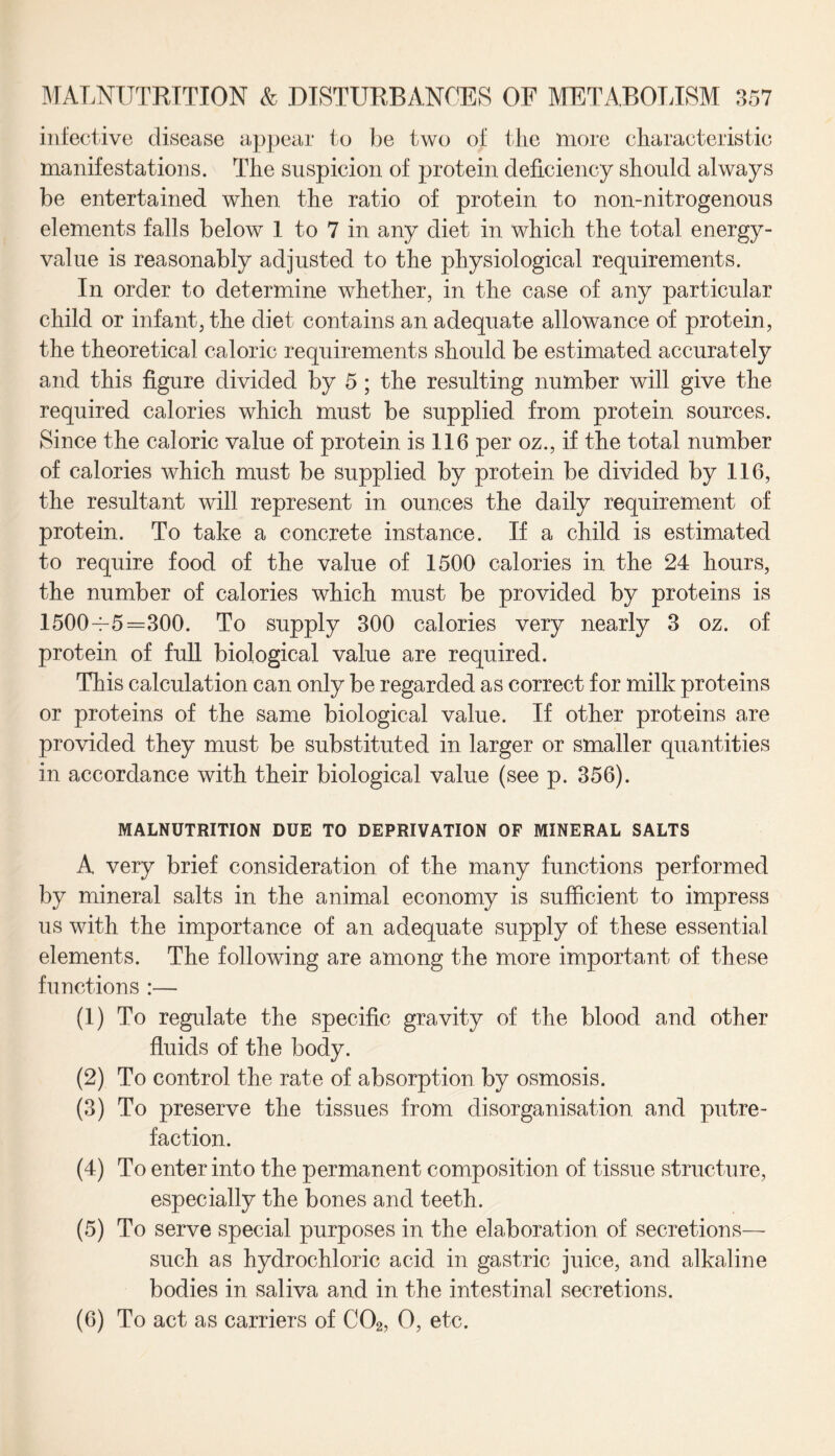 infective disease appear to be two of the more characteristic manifestations. The suspicion of protein deficiency should always be entertained when the ratio of protein to non-nitrogenous elements falls below 1 to 7 in any diet in which the total energy- value is reasonably adjusted to the physiological requirements. In order to determine whether, in the case of any particular child or infant, the diet contains an adequate allowance of protein, the theoretical caloric requirements should be estimated accurately and this figure divided by 5; the resulting number will give the required calories which must be supplied from protein sources. Since the caloric value of protein is 116 per oz., if the total number of calories which must be supplied by protein be divided by 116, the resultant will represent in ounces the daily requirement of protein. To take a concrete instance. If a child is estimated to require food of the value of 1500 calories in the 24 hours, the number of calories which must be provided by proteins is 1500-^5=300. To supply 300 calories very nearly 3 oz. of protein of full biological value are required. This calculation can only be regarded as correct for milk proteins or proteins of the same biological value. If other proteins are provided they must be substituted in larger or smaller quantities in accordance with their biological value (see p. 356). MALNUTRITION DUE TO DEPRIVATION OF MINERAL SALTS A very brief consideration of the many functions performed by mineral salts in the animal economy is sufficient to impress us with the importance of an adequate supply of these essential elements. The following are among the more important of these functions :— (1) To regulate the specific gravity of the blood and other fluids of the body. (2) To control the rate of absorption by osmosis. (3) To preserve the tissues from disorganisation and putre¬ faction. (4) To enter into the permanent composition of tissue structure, especially the bones and teeth. (5) To serve special purposes in the elaboration of secretions— such as hydrochloric acid in gastric juice, and alkaline bodies in saliva and in the intestinal secretions. (6) To act as carriers of C02, O, etc.