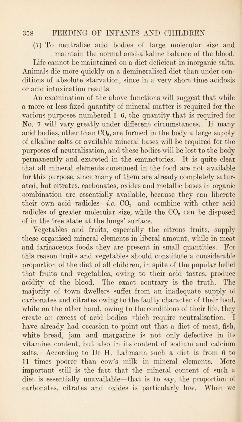 (7) To neutralise acid bodies of large molecular size and maintain the normal acid-alkaline balance of the blood. Life cannot be maintained on a diet deficient in inorganic salts. Animals die more quickly on a demineralised diet than under con¬ ditions of absolute starvation, since in a very short time acidosis or acid intoxication results. An examination of the above functions will suggest that while a more or less fixed quantity of mineral matter is required for the various purposes numbered 1-6, the quantity that is required for No. 7 will vary greatly under different circumstances. If many acid bodies, other than C02, are formed in the body a large supply of alkaline salts or available mineral bases will be required for the purposes of neutralisation, and these bodies will be lost to the body permanently and excreted in the emunctories. It is quite clear that all mineral elements consumed in the food are not available for this purpose, since many of them are already completely satur¬ ated, but citrates, carbonates, oxides and metallic bases in organic combination are essentially available, because they can liberate their own acid radicles—i.e. C02—-and combine with other acid radicles of greater molecular size, while the C02 can be disposed of in the free state at the lungs’ surface. Vegetables and fruits, especially the citrous fruits, supply these organised mineral elements in liberal amount, while in meat and farinaceous foods they are present in small quantities. For this reason fruits and vegetables should constitute a considerable proportion of the diet of all children, in spite of the popular belief that fruits and vegetables, owing to their acid tastes, produce acidity of the blood. The exact contrary is the truth. The majority of town dwellers suffer from an inadequate supply of carbonates and citrates owing to the faulty character of their food, while on the other hand, owing to the conditions of their life, they create an excess of acid bodies vhich require neutralisation. I have already had occasion to point out that a diet of meat, fish, white bread, jam and margarine is not only defective in its vitamine content, but also in its content of sodium and calcium salts. According to Dr H. Lahmann such a diet is from 6 to 11 times poorer than cow’s milk in mineral elements. More important still is the fact that the mineral content of such a diet is essentially unavailable—that is to say, the proportion of carbonates, citrates and oxides is particularly low. When we