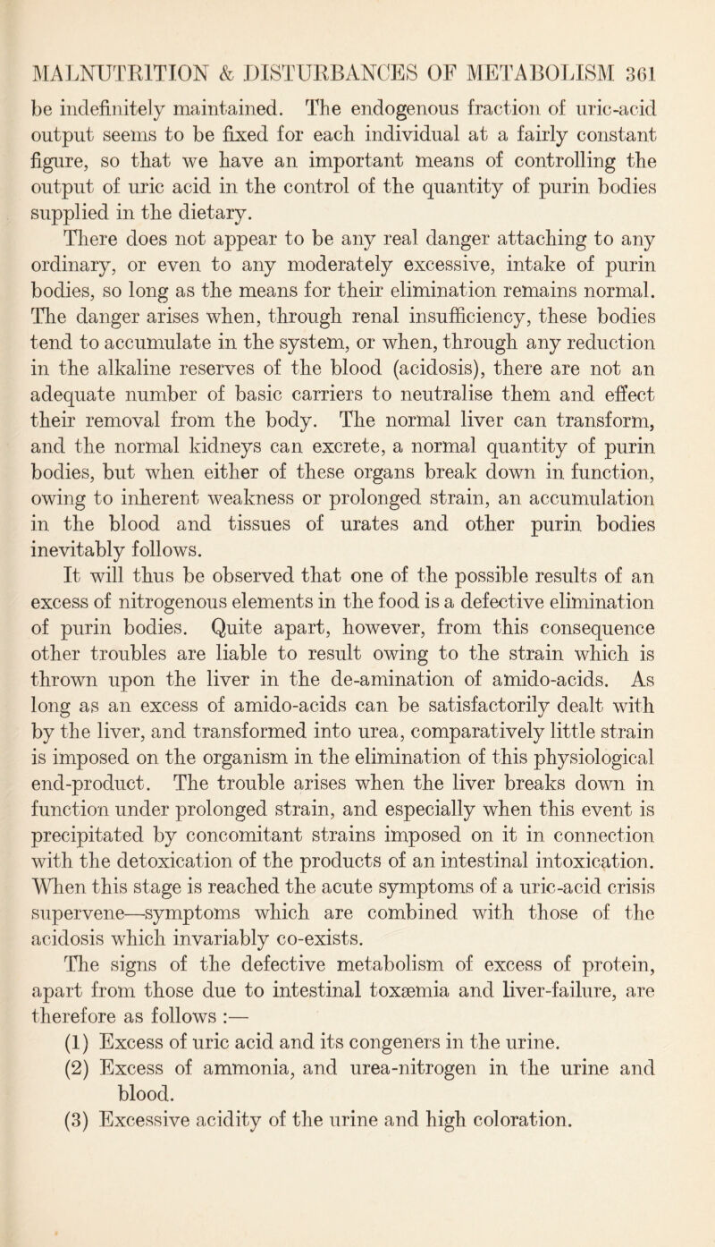 be indefinitely maintained. The endogenous fraction of uric-acid output seems to be fixed for each individual at a fairly constant figure, so that we have an important means of controlling the output of uric acid in the control of the quantity of purin bodies supplied in the dietary. There does not appear to be any real danger attaching to any ordinary, or even to any moderately excessive, intake of purin bodies, so long as the means for their elimination remains normal. The danger arises when, through renal insufficiency, these bodies tend to accumulate in the system, or when, through any reduction in the alkaline reserves of the blood (acidosis), there are not an adequate number of basic carriers to neutralise them and effect their removal from the body. The normal liver can transform, and the normal kidneys can excrete, a normal quantity of purin bodies, but when either of these organs break down in function, owing to inherent weakness or prolonged strain, an accumulation in the blood and tissues of urates and other purin bodies inevitably follows. It will thus be observed that one of the possible results of an excess of nitrogenous elements in the food is a defective elimination of purin bodies. Quite apart, however, from this consequence other troubles are liable to result owing to the strain which is thrown upon the liver in the de-amination of amido-acids. As long as an excess of amido-acids can be satisfactorily dealt with by the liver, and transformed into urea, comparatively little strain is imposed on the organism in the elimination of this physiological end-product. The trouble arises when the liver breaks down in function under prolonged strain, and especially when this event is precipitated by concomitant strains imposed on it in connection with the detoxication of the products of an intestinal intoxication. When this stage is reached the acute symptoms of a uric-acid crisis supervene—symptoms which are combined with those of the acidosis which invariably co-exists. The signs of the defective metabolism of excess of protein, apart from those due to intestinal toxaemia and liver-failure, are therefore as follows :— (1) Excess of uric acid and its congeners in the urine. (2) Excess of ammonia, and urea-nitrogen in the urine and blood. (3) Excessive acidity of the urine and high coloration.