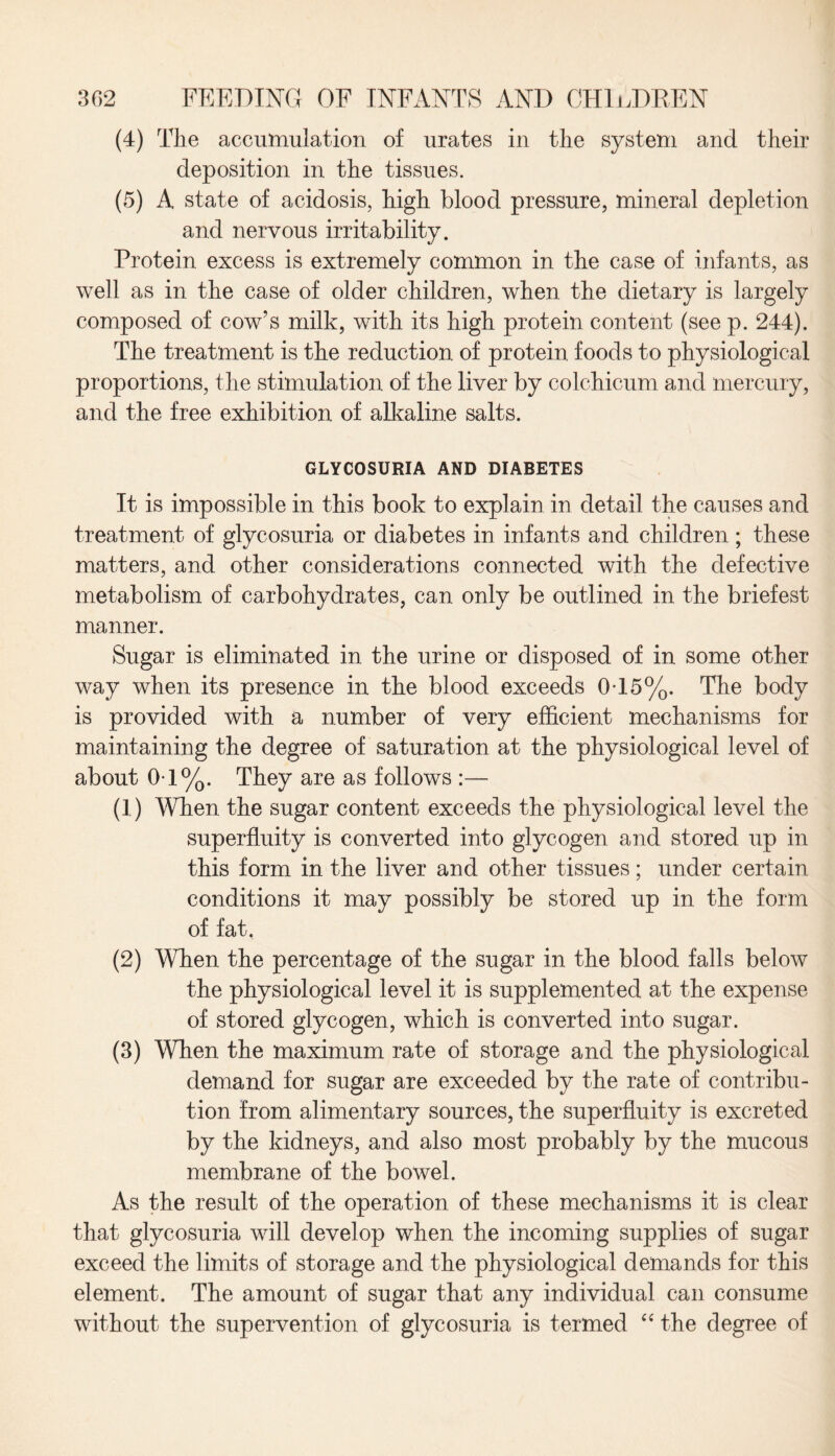 (4) The accumulation of urates in the system and their deposition in the tissues. (5) A state of acidosis, high blood pressure, mineral depletion and nervous irritability. Protein excess is extremely common in the case of infants, as well as in the case of older children, when the dietary is largely composed of cow’s milk, with its high protein content (see p. 244). The treatment is the reduction of protein foods to physiological proportions, the stimulation of the liver by colchicum and mercury, and the free exhibition of alkaline salts. GLYCOSURIA AND DIABETES It is impossible in this book to explain in detail the causes and treatment of glycosuria or diabetes in infants and children; these matters, and other considerations connected with the defective metabolism of carbohydrates, can only be outlined in the briefest manner. Sugar is eliminated in the urine or disposed of in some other way when its presence in the blood exceeds 0-15%. The body is provided with a number of very efficient mechanisms for maintaining the degree of saturation at the physiological level of about 0-1%. They are as follows :— (1) When the sugar content exceeds the physiological level the superfluity is converted into glycogen and stored up in this form in the liver and other tissues; under certain conditions it may possibly be stored up in the form of fat, (2) When the percentage of the sugar in the blood falls below the physiological level it is supplemented at the expense of stored glycogen, which is converted into sugar. (3) When the maximum rate of storage and the physiological demand for sugar are exceeded by the rate of contribu¬ tion from alimentary sources, the superfluity is excreted by the kidneys, and also most probably by the mucous membrane of the bowel. As the result of the operation of these mechanisms it is clear that glycosuria will develop when the incoming supplies of sugar exceed the limits of storage and the physiological demands for this element. The amount of sugar that any individual can consume without the supervention of glycosuria is termed “ the degree of