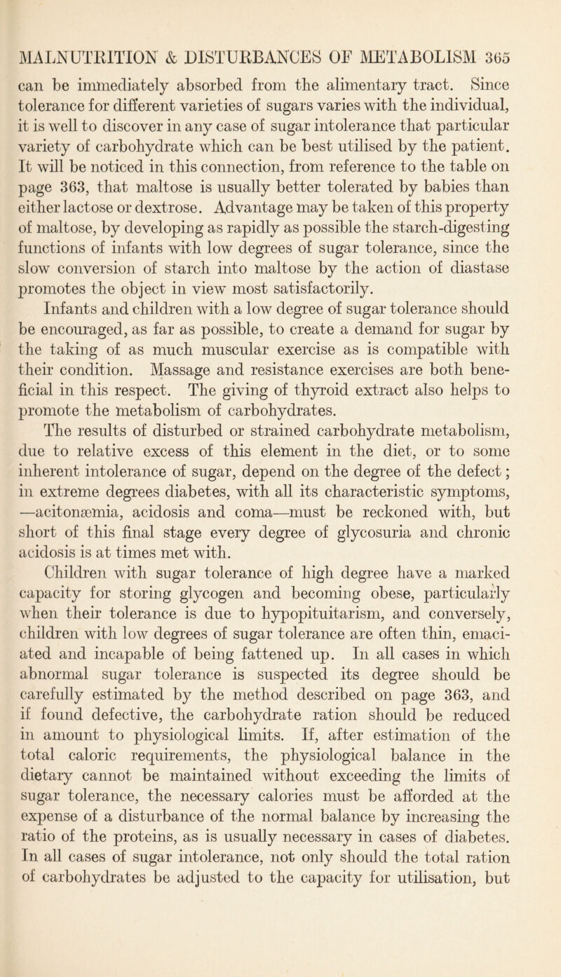 can be immediately absorbed from the alimentary tract. Since tolerance for different varieties of sugars varies with the individual, it is well to discover in any case of sugar intolerance that particular variety of carbohydrate which can be best utilised by the patient. It will be noticed in this connection, from reference to the table on page 363, that maltose is usually better tolerated by babies than either lactose or dextrose. Advantage may be taken of this property of maltose, by developing as rapidly as possible the starch-digesting functions of infants with low degrees of sugar tolerance, since the slow conversion of starch into maltose by the action of diastase promotes the object in view most satisfactorily. Infants and children with a low degree of sugar tolerance should be encouraged, as far as possible, to create a demand for sugar by the taking of as much muscular exercise as is compatible with their condition. Massage and resistance exercises are both bene¬ ficial in this respect. The giving of thyroid extract also helps to promote the metabolism of carbohydrates. The results of disturbed or strained carbohydrate metabolism, due to relative excess of this element in the diet, or to some inherent intolerance of sugar, depend on the degree of the defect; in extreme degrees diabetes, with all its characteristic symptoms, —acitonsemia, acidosis and coma—must be reckoned with, but short of this final stage every degree of glycosuria and chronic acidosis is at times met with. Children with sugar tolerance of high degree have a marked capacity for storing glycogen and becoming obese, particularly when their tolerance is due to hypopituitarism, and conversely, children with low degrees of sugar tolerance are often thin, emaci¬ ated and incapable of being fattened up. In all cases in which abnormal sugar tolerance is suspected its degree should be carefully estimated by the method described on page 363, and if found defective, the carbohydrate ration should be reduced in amount to physiological limits. If, after estimation of the total caloric requirements, the physiological balance in the dietary cannot be maintained without exceeding the limits of sugar tolerance, the necessary calories must be afforded at the expense of a disturbance of the normal balance by increasing the ratio of the proteins, as is usually necessary in cases of diabetes. In all cases of sugar intolerance, not only should the total ration of carbohydrates be adjusted to the capacity for utilisation, but