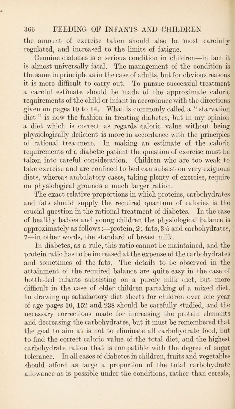 the amount of exercise taken should also be most carefully regulated, and increased to the limits of fatigue. Genuine diabetes is a serious condition in children—in fact it is almost universally fatal. The management of the condition is the same in principle as in the case of adults, but for obvious reasons it is more difficult to carry out. To pursue successful treatment a careful estimate should be made of the approximate caloric requirements of the child or infant in accordance with the directions given on pages 10 to 14. What is commonly called a “ starvation diet 55 is now the fashion in treating diabetes, but in my opinion a diet which is correct as regards caloric value without being physiologically deficient is more in accordance with the principles of rational treatment. In making an estimate of the caloric requirements of a diabetic patient the question of exercise must be taken into careful consideration. Children who are too weak to take exercise and are confined to bed can subsist on very exiguous diets, whereas ambulatory cases, taking plenty of exercise, require on physiological grounds a much larger ration. The exact relative proportions in which proteins, carbohydrates and fats should supply the required quantum of calories is the crucial question in the rational treatment of diabetes. In the case of healthy babies and young children the physiological balance is approximately as follows :—protein, 2; fats, 3-5 and carbohydrates, 7—in other words, the standard of breast milk. In diabetes, as a rule, this ratio cannot be maintained, and the protein ratio has to be increased at the expense of the carbohydrates and sometimes of the fats. The details to be observed in the attainment of the required balance are quite easy in the case of bottle-fed infants subsisting on a purely milk diet, but more difficult in the case of older children partaking of a mixed diet. In drawing up satisfactory diet sheets for children over one year of age pages 10, 152 and 238 should be carefully studied, and the necessary corrections made for increasing the protein elements and decreasing the carbohydrates, but it must be remembered that the goal to aim at is not to eliminate all carbohydrate food, but to find the correct caloric value of the total diet, and the highest carbohydrate ration that is compatible with the degree of sugar tolerance. In all cases of diabetes in children, fruits and vegetables should afford as large a proportion of the total carbohydrate allowance as is possible under the conditions, rather than cereals,