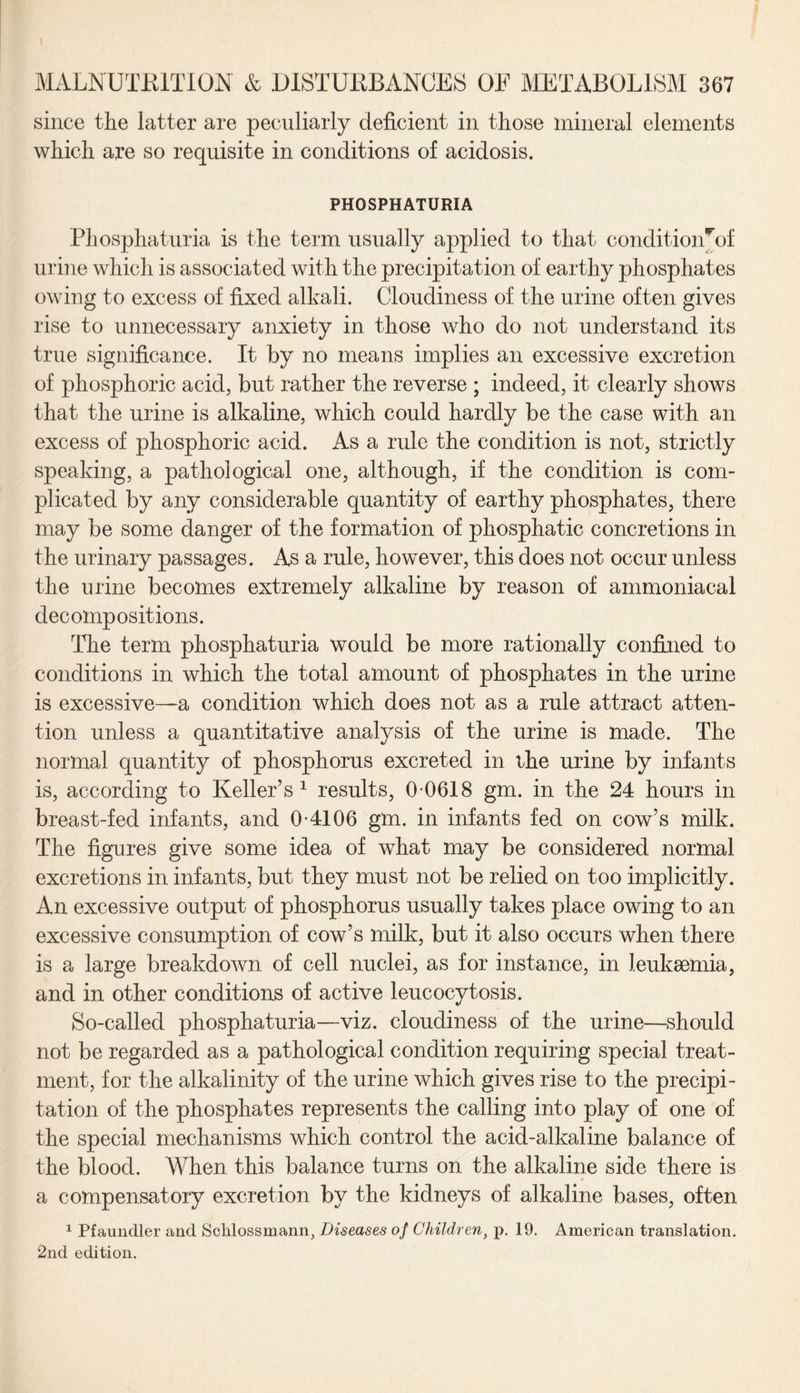 since the latter are peculiarly deficient in those mineral elements which are so requisite in conditions of acidosis. PHOSPHATURIA Phosphaturia is the term usually applied to that conditionrof urine which is associated with the precipitation of earthy phosphates owing to excess of fixed alkali. Cloudiness of the urine often gives rise to unnecessary anxiety in those who do not understand its true significance. It by no means implies an excessive excretion of phosphoric acid, but rather the reverse ; indeed, it clearly shows that the urine is alkaline, which could hardly be the case with an excess of phosphoric acid. As a rule the condition is not, strictly speaking, a pathological one, although, if the condition is com¬ plicated by any considerable quantity of earthy phosphates, there may be some danger of the formation of phosphatic concretions in the urinary passages. As a rule, however, this does not occur unless the urine becomes extremely alkaline by reason of ammoniacal decompositions. The term phosphaturia would be more rationally confined to conditions in which the total amount of phosphates in the urine is excessive—a condition which does not as a rule attract atten¬ tion unless a quantitative analysis of the urine is made. The normal quantity of phosphorus excreted in the urine by infants is, according to Keller’s1 results, 0 0618 gm. in the 24 hours in breast-fed infants, and 0-4106 gm. in infants fed on cow’s milk. The figures give some idea of what may be considered normal excretions in infants, but they must not be relied on too implicitly. An excessive output of phosphorus usually takes place owing to an excessive consumption of cow’s milk, but it also occurs when there is a large breakdown of cell nuclei, as for instance, in leukaemia, and in other conditions of active leucocytosis. So-called phosphaturia—viz. cloudiness of the urine—should not be regarded as a pathological condition requiring special treat¬ ment, for the alkalinity of the urine which gives rise to the precipi¬ tation of the phosphates represents the calling into play of one of the special mechanisms which control the acid-alkaline balance of the blood. When this balance turns on the alkaline side there is a compensatory excretion by the kidneys of alkaline bases, often 1 Pfaundler and Schlossmann, Diseases of Children} p. 19. American translation. 2nd edition.