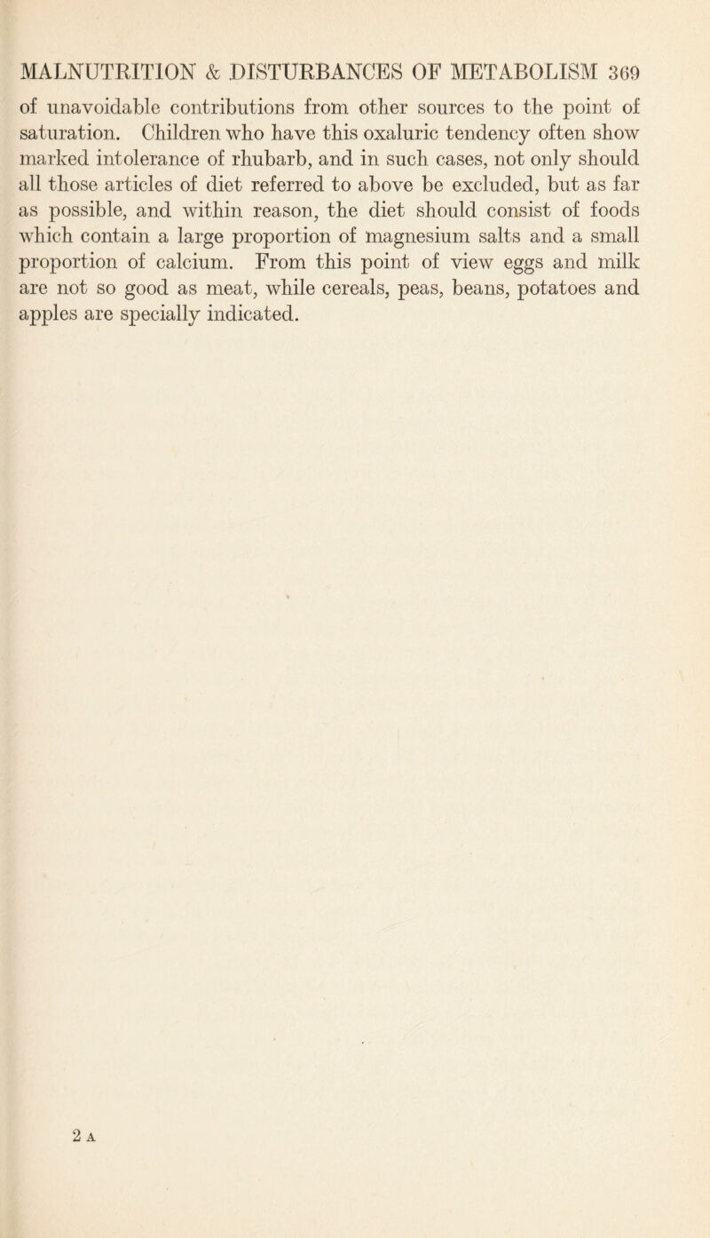 of unavoidable contributions from other sources to the point of saturation. Children who have this oxaluric tendency often show marked intolerance of rhubarb, and in such cases, not only should all those articles of diet referred to above be excluded, but as far as possible, and within reason, the diet should consist of foods which contain a large proportion of magnesium salts and a small proportion of calcium. From this point of view eggs and milk are not so good as meat, while cereals, peas, beans, potatoes and apples are specially indicated.