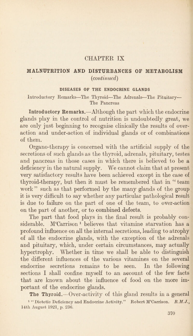 MALNUTRITION AND DISTURBANCES OF METABOLISM {continued) DISEASES OF THE ENDOCRINE GLANDS Introductory Remarks—The Thyroid—The Adrenals—The Pituitary— The Pancreas Introductory Remarks.—Although the part which the endocrine glands play in the control of nutrition is undoubtedly great, we are only just beginning to recognise clinically the results of over¬ action and under-action of individual glands or of combinations of them. Organo-therapy is concerned with the artificial supply of the secretions of such glands as the thyroid, adrenals, pituitary, testes and pancreas in those cases in which there is believed to be a deficiency in the natural supply. We cannot claim that at present very satisfactory results have been achieved except in the case of thyroid-therapy, but then it must be remembered that in “team work55 such as that performed by the many glands of the group it is very difficult to say whether any particular pathological result is due to failure on the part of one of the team, to over-action on the part of another, or to combined defects. The part that food plays in the final result is probably con¬ siderable. ATCarrison 1 believes that vitamine starvation has a profound influence on all the internal secretions, leading to atrophy of all the endocrine glands, with the exception of the adrenals and pituitary, which, under certain circumstances, may actually hypertrophy. Whether in time we shall be able to distinguish the different influences of the various vitamines on the several endocrine secretions remains to be seen. In the following sections I shall confine myself to an account of the few facts that are known about the influence of food on the more im¬ portant of the endocrine glands. The Thyroid.—Over-activity of this gland results in a general 1 Dietetic Deficiency and Endocrine Activity.” Robert M'Carrison. 14tli August 192R p. 236.