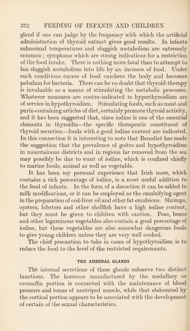 gland if one can judge by the frequency with which the artificial administration of thyroid extract gives good results. In infants subnormal temperatures and sluggish metabolism are extremely common; symptoms which are strong indications for a restriction of the food intake. There is nothing more fatal than to attempt to fan sluggish metabolism into life by an increase of food. Under such conditions excess of food cumbers the body and becomes pabulum for bacteria. There can be no doubt that thyroid-therapy is invaluable as a means of stimulating the metabolic processes. Whatever measures are contra-indicated in hyperthyroidism are of service in hypothyroidism. Stimulating foods, such as meat and purin-containing articles of diet, certainly promote thyroid activity, and it has been suggested that, since iodine is one of the essential elements in thyroidin—the specific therapeutic constituent of thyroid secretion—foods with a good iodine content are indicated. In this connection it is interesting to note that Benedict has made the suggestion that the prevalence of goitre and hypothyroidism in mountainous districts and in regions far removed from the sea may possibly be due to want of iodine, which is confined chiefly to marine foods, animal as well as vegetable. It has been my personal experience that Irish moss, which contains a rich percentage of iodine, is a most useful addition to the food of infants. In the form of a decoction it can be added to milk modifications, or it can be employed as the emulsifying agent in the preparation of cod-liver oil and other fat emulsions. Shrimps, oysters, lobsters and other shellfish have a high iodine content, but they must be given to children with caution. Peas, beans and other leguminous vegetables also contain a good percentage of iodine, but these vegetables are also somewhat dangerous foods to give young children unless they are very well cooked. The chief precaution to take in cases of hypothyroidism is to reduce the food to the level of the restricted requirements. THE ADRENAL GLANDS Thfe internal secretions of these glands subserve two distinct functions. The hormone manufactured by the medullary or cromaffin portion is connected with the maintenance of blood pressure and tonus of unstriped muscle, while that elaborated by the cortical portion appears to be associated with the development of certain of the sexual characteristics.