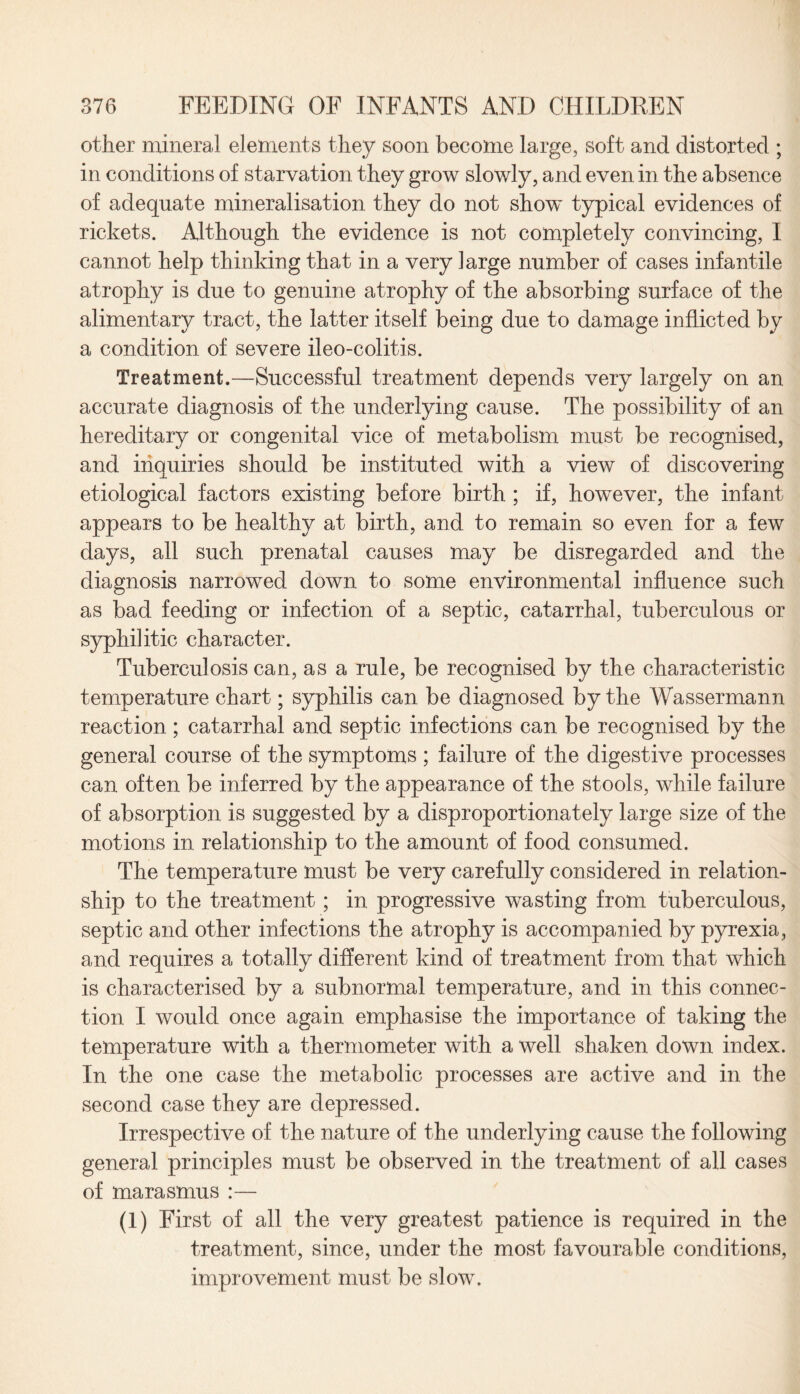 other mineral elements they soon become large, soft and distorted ; in conditions of starvation they grow slowly, and even in the absence of adequate mineralisation they do not show' typical evidences of rickets. Although the evidence is not completely convincing, I cannot help thinking that in a very large number of cases infantile atrophy is due to genuine atrophy of the absorbing surface of the alimentary tract, the latter itself being due to damage inflicted by a condition of severe ileo-colitis. Treatment.—Successful treatment depends very largely on an accurate diagnosis of the underlying cause. The possibility of an hereditary or congenital vice of metabolism must be recognised, and inquiries should be instituted with a view of discovering etiological factors existing before birth ; if, however, the infant appears to be healthy at birth, and to remain so even for a few days, all such prenatal causes may be disregarded and the diagnosis narrowed down to some environmental influence such as bad feeding or infection of a septic, catarrhal, tuberculous or syphilitic character. Tuberculosis can, as a rule, be recognised by the characteristic temperature chart; syphilis can be diagnosed by the Wassermann reaction; catarrhal and septic infections can be recognised by the general course of the symptoms ; failure of the digestive processes can often be inferred by the appearance of the stools, while failure of absorption is suggested by a disproportionately large size of the motions in relationship to the amount of food consumed. The temperature must be very carefully considered in relation¬ ship to the treatment; in progressive wasting from tuberculous, septic and other infections the atrophy is accompanied by pyrexia, and requires a totally different kind of treatment from that which is characterised by a subnormal temperature, and in this connec¬ tion I would once again emphasise the importance of taking the temperature with a thermometer with a well shaken down index. In the one case the metabolic processes are active and in the second case they are depressed. Irrespective of the nature of the underlying cause the following general principles must be observed in the treatment of all cases of marasmus :— (1) First of all the very greatest patience is required in the treatment, since, under the most favourable conditions, improvement must be slow.