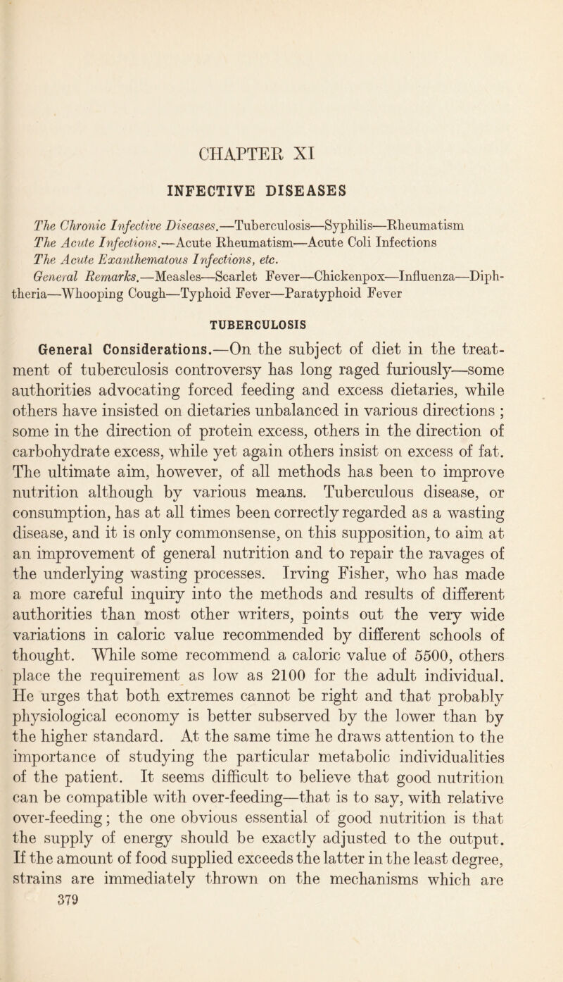 INFECTIVE DISEASES The Chronic Infective Diseases.—Tuberculosis—Syphilis—Rheumatism The Acute Infections.—Acute Rheumatism—Acute Coli Infections The Acute Exanthematous Infections, etc. General Remarks.—Measles—Scarlet Fever—Chickenpox—Influenza—Diph¬ theria—Whooping Cough—Typhoid Fever—Paratyphoid Fever TUBERCULOSIS General Considerations.—On the subject of diet in the treat¬ ment of tuberculosis controversy has long raged furiously—some authorities advocating forced feeding and excess dietaries, while others have insisted on dietaries unbalanced in various directions ; some in the direction of protein excess, others in the direction of carbohydrate excess, while yet again others insist on excess of fat. The ultimate aim, however, of all methods has been to improve nutrition although by various means. Tuberculous disease, or consumption, has at all times been correctly regarded as a wasting disease, and it is only commonsense, on this supposition, to aim at an improvement of general nutrition and to repair the ravages of the underlying wasting processes. Irving Fisher, who has made a more careful inquiry into the methods and results of different authorities than most other writers, points out the very wide variations in caloric value recommended by different schools of thought. While some recommend a caloric value of 5500, others place the requirement as low as 2100 for the adult individual. He urges that both extremes cannot be right and that probably physiological economy is better subserved by the lower than by the higher standard. At the same time he draws attention to the importance of studying the particular metabolic individualities of the patient. It seems difficult to believe that good nutrition can be compatible with over-feeding—that is to say, with relative over-feeding; the one obvious essential of good nutrition is that the supply of energy should be exactly adjusted to the output. If the amount of food supplied exceeds the latter in the least degree, strains are immediately thrown on the mechanisms which are