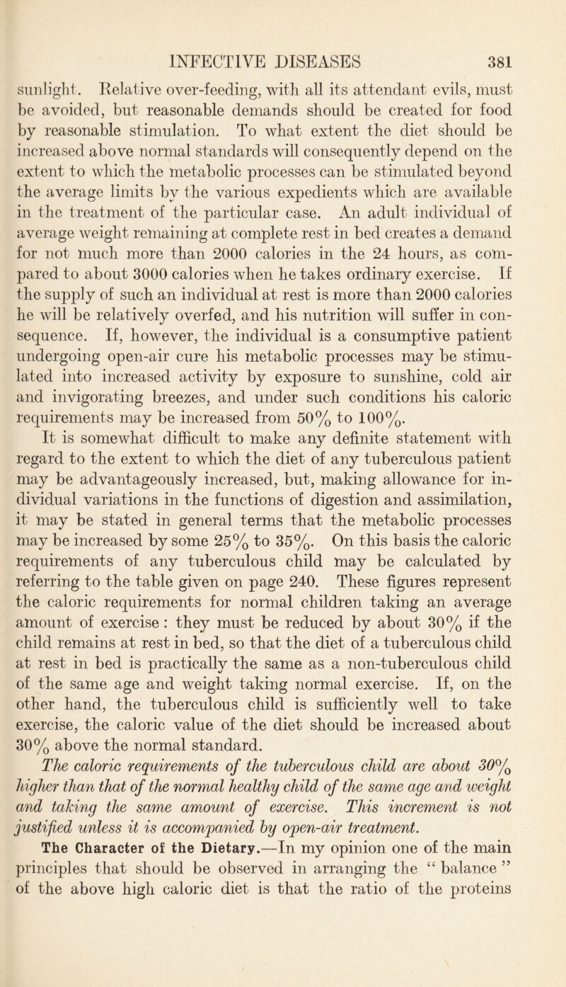 sunlight. Relative over-feeding, with all its attendant evils, must be avoided, but reasonable demands should be created for food by reasonable stimulation. To what extent the diet should be increased above normal standards will consequently depend on the extent to which the metabolic processes can be stimulated beyond the average limits by the various expedients which are available in the treatment of the particular case. An adult individual of average weight remaining at complete rest in bed creates a demand for not much more than 2000 calories in the 24 hours, as com¬ pared to about 3000 calories when he takes ordinary exercise. If the supply of such an individual at rest is more than 2000 calories he will be relatively overfed, and his nutrition will suffer in con¬ sequence. If, however, the individual is a consumptive patient undergoing open-air cure his metabolic processes may be stimu¬ lated into increased activity by exposure to sunshine, cold air and invigorating breezes, and under such conditions his caloric requirements may be increased from 50% to 100%. It is somewhat difficult to make any definite statement with regard to the extent to which the diet of any tuberculous patient may be advantageously increased, but, making allowance for in¬ dividual variations in the functions of digestion and assimilation, it may be stated in general terms that the metabolic processes may be increased by some 25% to 35%. On this basis the caloric requirements of any tuberculous child may be calculated by referring to the table given on page 240. These figures represent the caloric requirements for normal children taking an average amount of exercise : they must be reduced by about 30% if the child remains at rest in bed, so that the diet of a tuberculous child at rest in bed is practically the same as a non-tuberculous child of the same age and weight taking normal exercise. If, on the other hand, the tuberculous child is sufficiently well to take exercise, the caloric value of the diet should be increased about 30% above the normal standard. The caloric requirements of the tuberculous child are about 30°/o higher than that of the normal healthy child of the same age and weight and taking the same amount of exercise. This increment is not justified unless it is accompanied by open-air treatment. The Character of the Dietary.—In my opinion one of the main principles that should be observed in arranging the “ balance ” of the above high caloric diet is that the ratio of the proteins