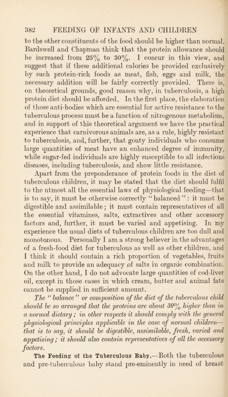 to the other constituents of the food should be higher than normal. Bardswell and Chapman think that the protein allowance should be increased from 25% to 30%. I concur in this view, and suggest that if these additional calories be provided exclusively by such protein-rich foods as meat, fish, eggs and milk, the necessary addition will be fairly correctly provided. There is, on theoretical grounds, good reason why, in tuberculosis, a high protein diet should be afforded. In the first place, the elaboration of those anti-bodies which are essential for active resistance to the tuberculous process must be a function of nitrogenous metabolism, and in support of this theoretical argument we have the practical experience that carnivorous animals are, as a rule, highly resistant to tuberculosis, and, further, that gouty individuals who consume large quantities of meat have an enhanced degree of immunity, while sugar-fed individuals are highly susceptible to all infectious diseases, including tuberculosis, and show little resistance. Apart from the preponderance of protein foods in the diet of tuberculous children, it may be stated that the diet should fulfil to the utmost all the essential laws of physiological feeding—that is to say, it must be otherwise correctly “ balanced : it must be digestible and assimilable; it must contain representatives of all the essential vitamines, salts, extractives and other accessory factors and, further, it must be varied and appetising. In my experience the usual diets of tuberculous children are too dull and monotonous. Personally I am a strong believer in the advantages of a fresh-food diet for tuberculous as well as other children, and I think it should contain a rich proportion of vegetables, fruits and milk to provide an adequacy .of salts in organic combination. On the other hand, I do not advocate large quantities of cod-liver oil, except in those cases in which cream, butter and animal fats cannot be supplied in sufficient amount. The “ balance ” or composition of the diet of the tuberculous child should be so arranged that the proteins are about 30°/o higher than in a normal dietary; in other respects it should comply with the general physiological principles applicable in the case of normal children— that is to say, it should be digestible, assimilable, fresh, varied and appetising; it should also contain representatives of all the accessory factors. The Feeding of the Tuberculous Baby.—Both the tuberculous and pre-tuberculous baby stand pre-eminently in need of breast