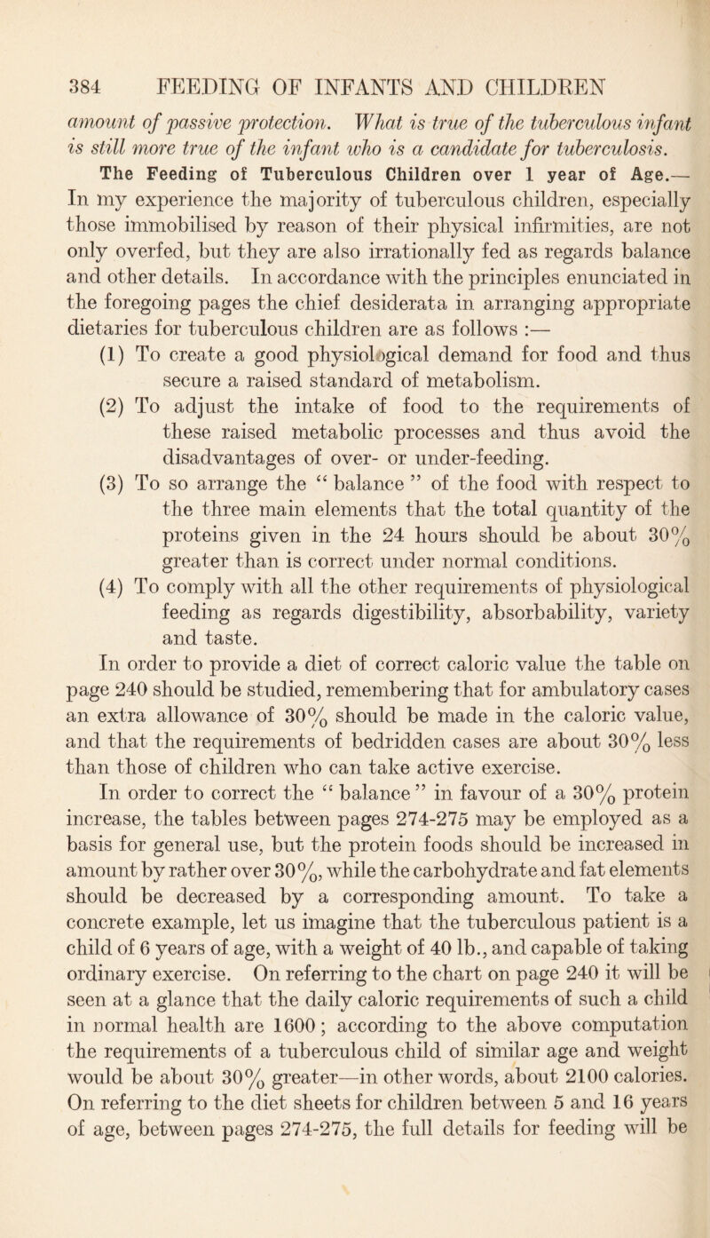 amount of passive protection. What is true of the tuberculous infant is still more true of the infant who is a candidate for tuberculosis. The Feeding of Tuberculous Children over 1 year of Age.— In my experience the majority of tuberculous children, especially those immobilised by reason of their physical infirmities, are not only overfed, but they are also irrationally fed as regards balance and other details. In accordance with the principles enunciated in the foregoing pages the chief desiderata in arranging appropriate dietaries for tuberculous children are as follows :— (1) To create a good physiol jgical demand for food and thus secure a raised standard of metabolism. (2) To adjust the intake of food to the requirements of these raised metabolic processes and thus avoid the disadvantages of over- or under-feeding. (3) To so arrange the “ balance ” of the food with respect to the three main elements that the total quantity of the proteins given in the 24 hours should be about 30% greater than is correct under normal conditions. (4) To comply with all the other requirements of physiological feeding as regards digestibility, absorbability, variety and taste. In order to provide a diet of correct caloric value the table on page 240 should be studied, remembering that for ambulatory cases an extra allowance of 30% should be made in the caloric value, and that the requirements of bedridden cases are about 30% less than those of children who can take active exercise. In order to correct the “ balance ” in favour of a 30% protein increase, the tables between pages 274-275 may be employed as a basis for general use, but the protein foods should be increased in amount by rather over 30%, while the carbohydrate and fat elements should be decreased by a corresponding amount. To take a concrete example, let us imagine that the tuberculous patient is a child of 6 years of age, with a weight of 40 lb., and capable of taking ordinary exercise. On referring to the chart on page 240 it will be seen at a glance that the daily caloric requirements of such a child in normal health are 1600; according to the above computation the requirements of a tuberculous child of similar age and weight would be about 30% greater—in other words, about 2100 calories. On referring to the diet sheets for children between 5 and 16 years of age, between pages 274-275, the full details for feeding will be